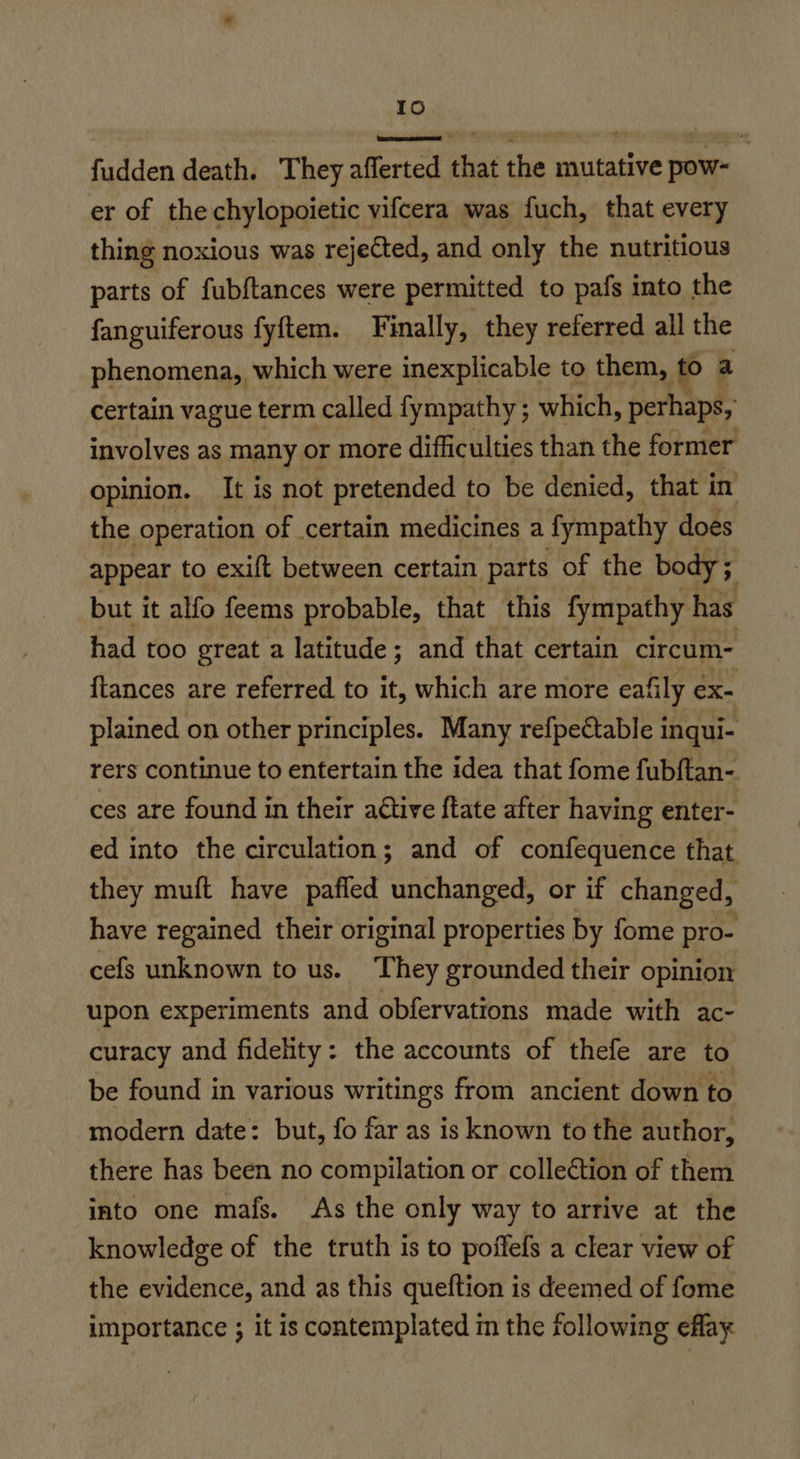 Id fudden death. They aflerted that the mutative pow- er of the chylopoietic vifcera was fuch, that every thing noxious was rejected, and only the nutritious parts of fubftances were permitted to pafs into the fanguiferous fyftem. Finally, they referred all the phenomena, which were inexplicable to them, to) a certain vague term called fympathy; which, perhaps, involves as many or more difficulties than the former opinion. It is not pretended to be denied, that in the operation of certain medicines a fympathy does appear to exift between certain parts of the body; but it alfo feems probable, that this fympathy has had too great a latitude; and that certain circum- ftances are referred to it, which are more eafily ex- plained on other principles. Many refpeétable inqui- rers continue to entertain the idea that fome fubftan- ces are found in their active ftate after having enter- ed into the circulation; and of confequence that they muft have pafled unchanged, or if changed, have regained their original properties by fome pro- cefs unknown to us. They grounded their opinion upon experiments and obfervations made with ac- curacy and fidelity: the accounts of thefe are to be found in various writings from ancient down to modern date: but, fo far as is known to the author, there has been no compilation or collection of them into one mafs. As the only way to arrive at the knowledge of the truth is to poffefs a clear view of the evidence, and as this queftion is deemed of fome importance ; it is contemplated m the following eflay
