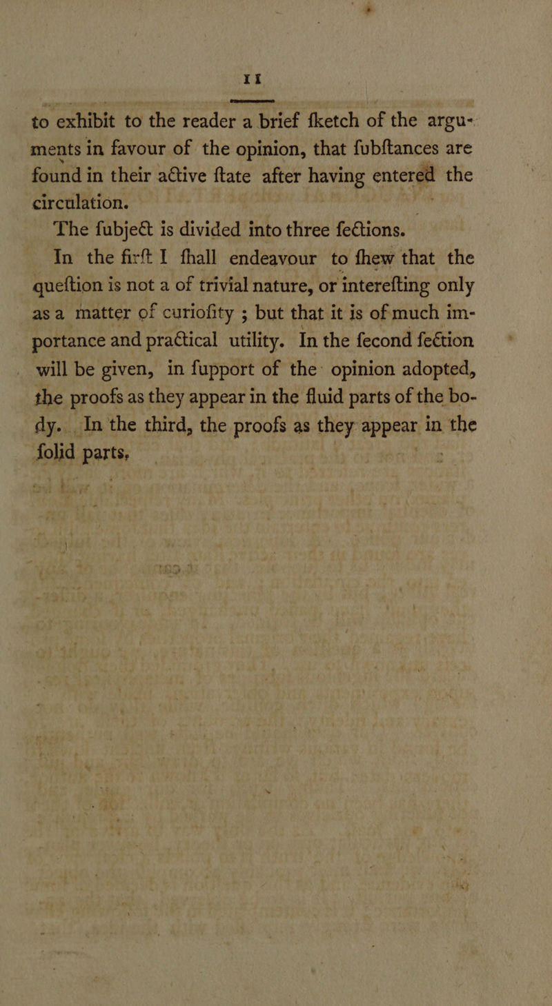 to exhibit to the reader a brief fketch of the argu- ments in favour of the opinion, that fubftances are found in their attive ftate after nt entered the circulation. The fubjeé& is divided into three fections. In the fir I fhall endeavour to fhew that the quettion is not a of trivial nature, or interefting only asa matter of curiofity ; but that it is of much im- portance and practical utility. In the fecond fection _ will be given, in fupport of the opinion adopted, the proofs as they appear in the fluid parts of the bo- dy... In the third, the proofs as they: eppsani in the folid RET