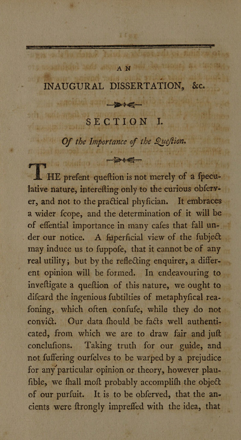 GSA Se AME, Ae ARS RA” i INAUGURAL DISSERTATION, dt | bis ee eee Hh OP Of the “hore of the nie — “Dae pre meer queftion is not migtly of a fect . lative nature, interefting only to the curious obfery- er, and not to the practical phyfician. It embraces . a wider fcope, and the determination of it will be. of effential importance in many cafes that fall un- > der our notice. A fiiperficial view of the fubjec _ may induce us to fuppofe, that it cannot be of any | real utility; but by the refleCting enquirer, a differ... ent opinion will be formed. In endeavouring to . inveftigate a queftion of this nature, we ought to — difcard the ingenious fubtilties of metaphyfical rea-. foning, which often confufe, while they do not. convict. Our data fhould be facts well authenti- | cated, from which we are to draw fair and juft conclufions. ‘Taking truth for our guide, and — not fuffering ourfelves to be warped by a prejudice for any particular opinion or theory, however plau- fible, we fhall moft probably accomplifh the object of our purfuit. It is to be obferved, that the an- cients were ftrongly imprefled with the idea, that