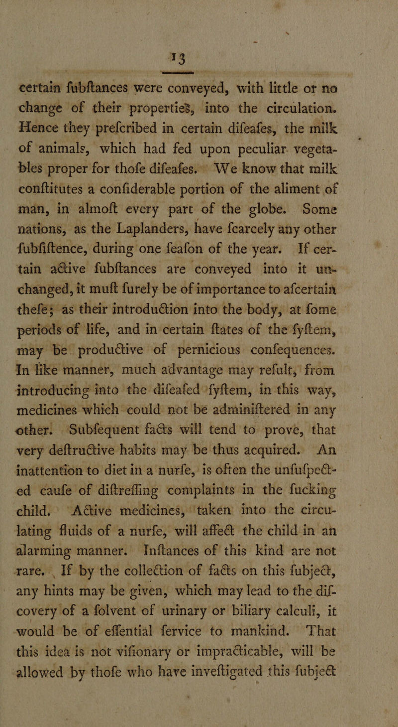 certain fubftances were conveyed, with little or no change of their propertie3, into the circulation. Hence they prefcribed in certain difeafes, the milk of animals, which had fed upon peculiar. vegeta- bles proper for thofe difeafes.. We know that milk conftitutes a confiderable portion of the aliment of man, in almoft every part of the globe. Some nations, as the Laplanders, have {earcely any other fubfiftence, during one feafon of the year. If cer- tain ative fubftances are conveyed into it um changed, it muft furely be of importance to afcertain thefe; as their introduction into the body, at fome periods of life, and in certain ftates of the fyftem, may be produétive of pernicious confequences. In like manner, much advantage may refult,’ from introducing into the difeafed ‘fyftem, in this way, medicines which could not be adminiftered in any other. Subfequent fa&s will tend to prove, that very deftructive habits may be thus acquired. An — inattention to diet in a nurfe, is often the unfufpect- ed caufe of diftrefling complaints in the fucking child, Active medicines, ‘taken into the circu- lating fluids of a nurfe, will affeét the child in an alarming manner. Inftances of this kind are not rare. . If by the collection of facts on this fubje@, - any hints may be given, which may lead to the dif- covery of a folvent of urinary or biliary calculi, it would ‘be of effential fervice to mankind. That this idea is not vifionary or impracticable, will be allowed by thofe who have inveftigated this fubje&