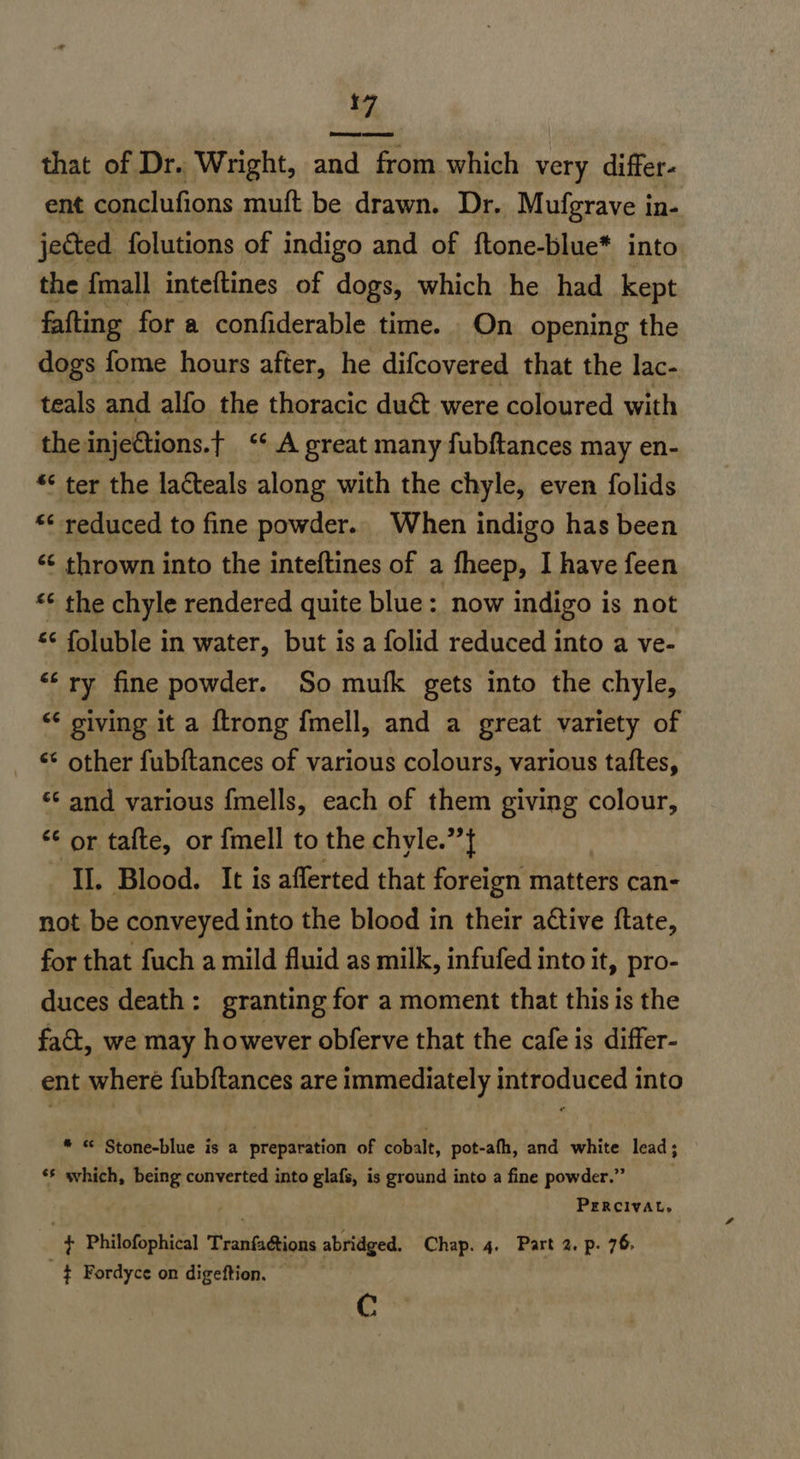 7. that of Dr. Wright, and from which very differ- ent conclufions muft be drawn. Dr. Mufgrave in- jected folutions of indigo and of ftone-blue* into the {mall inteftines of dogs, which he had kept fafting for a confiderable time. On opening the dogs fome hours after, he difcovered that the lac- teals and alfo the thoracic duct were coloured with the injetions.t ‘* A great many fubftances may en- * ter the lacteals along with the chyle, even folids “< reduced to fine powder. When indigo has been ‘¢ thrown into the inteftines of a fheep, I have feen «¢ the chyle rendered quite blue: now indigo is not & foluble in water, but isa folid reduced into a ve- “‘ ry fine powder. So mufk gets into the chyle, “ giving it a {trong fmell, and a great variety of ** other fub{tances of various colours, various taftes, ‘¢ and various {mells, each of them giving colour, “© or tafte, or fmell to the chyle.’’} II. Blood. It is afferted that foreign matters can- not be conveyed into the blood in their active ftate, for that fuch a mild fluid as milk, infufed into it, pro- duces death: granting for a moment that this is the fact, we may however obferve that the cafe is differ- ent where fubftances are immediately introduced into * «© Stone-blue is a preparation of cobalt, pot-afh, and white lead; ‘§ svhich, being converted into glafs, is ground into a fine powder.” 7 | PERCIVAL, $ Philofophical Tranfaétions abridged. Chap. 4. Part 2. p. 76, ¢ Fordyce on digeftion. — €