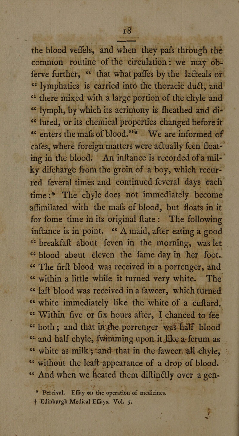 ae ee the blood veflels, and when they pafs through the common routine of the circulation: we may ob: ferve further, “ that what paffes by the Jaéteals or. “ lymphatics: is carried intd the thoracic duét, and <“‘ there mixed with a large portion of the chyle and f lymph, by’ which its acrimony i is fheathed and di- st luted, or its chemical | properties changed before i it “¢ enters the mafs of blood.”* | We are informed of cafes, where foreign matters were actually feen float-' ing in the blood. An inftance is recorded ofa mil-’ ky difcharge from the groin | of a boy, which recur- red feveral times and continued feveral days each time :* The chyle does not immediately become affimilated with the mafs of blood, but floats in it for fome time in its original ftate : The following inftance is in point. ‘* A maid, after cating a good “ breakfaft about feven in the morning, was let blood about éleven the fame day in her foot. “ The firft blood was received in a porrenger, and ‘¢ within a little while it turned very white. The “ Jaft blood was received ina fawcer, which turned «¢ white immediately like the white of a cuftard. « Within five or fix hours after, I chanced to fee . “both; and that inthe | porrenger was half blood and half chyle, fwimming upon. it Jike a-ferum as “6 white as milk’s ‘and: that in the fawcer:all chyle, « “¢ without the leaft- ‘appearance of a drop of blood. ** And when we. heated them diftinétly over a gen- TH , Percival. Effay on the operatien of medicines. ¢ Edinburgh Medical Effays, Vol. 5.