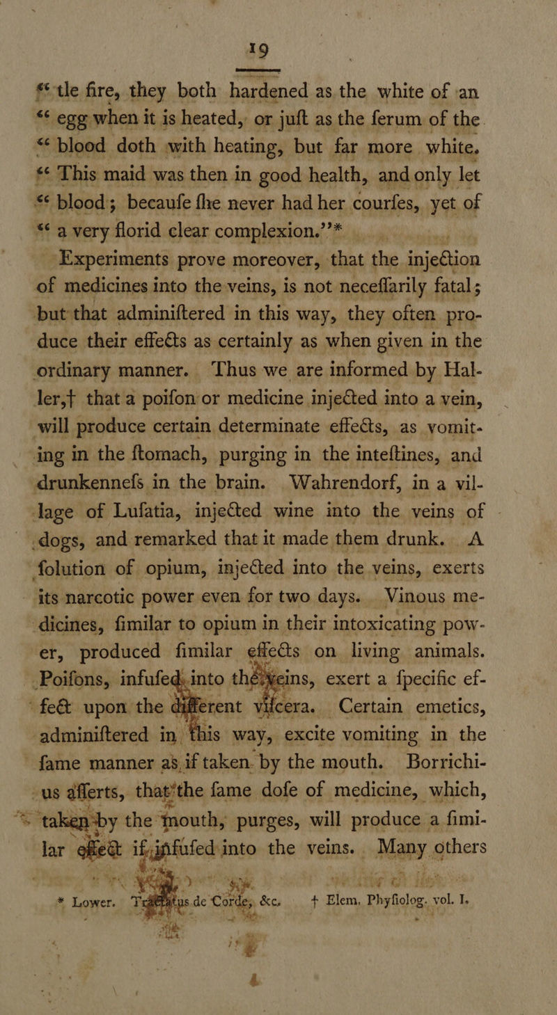 tle fire, they both hardened asthe white of an “* ego when i it is heated, or juft as the ferum of the ** blood doth with heating, but far more. white, « This maid was then in good health, and only let “* blood; becaufe fhe never had her courfes, yet of “< 4 very florid clear complexion.’’* , ‘Experiments prove moreover, that the ‘inieftion of medicines into the-veins, is not neceflarily fatal ; but that adminiftered in this way, they often pro- duce their effects as certainly as when given in the ordinary manner. Thus we are informed by Hal- ler,t that a poifon or medicine injected into a vein, will produce certain determinate effects, as vomit- ing in the ftomach, purging in the inteftines, and drunkennefs in the brain. Wahrendorf, in a vil- lage of Lufatia, injected wine into the veins of | dogs, and remarked that it made them drunk. A folution of opium, injected into the veins, ‘exerts its narcotic power even for two days. Vinous me- dicines, fimilar to opium in their intoxicating pow- er, produced fimilar ¢ffe€ts on living animals. -Poifons, infufec into the SiN ins, exert a {pecific ef- ‘fe upon the dif erent vilcera. Certain emetics, -adminiftered in fh this way, excite vomiting in the fame manner a’,if taken. by the mouth. Borrichi- us afferts, that‘the fame dofe of medicine, which, % ~ taken by the ‘nouth, purges, will produce a fimi- lar tee dag the veins. Mapy others aide aah fede 1 de acest, cpa t Elem, Phyfiolog. vol I. +