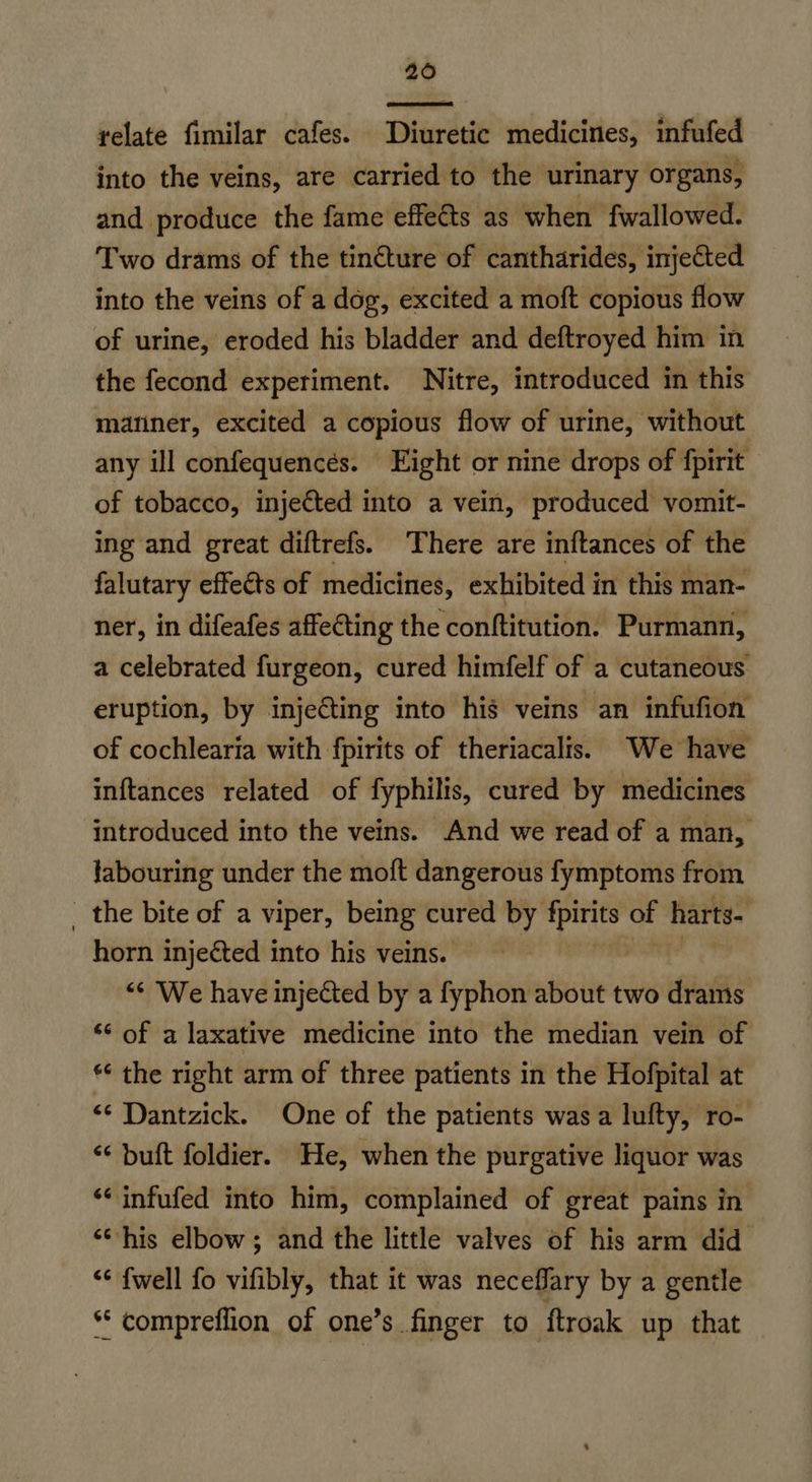 206  relate fimilar cafes. Diuretic medicines, infufed into the veins, are carried to the urinary organs, and produce the fame effects as when fwallowed. Two drams of the tinéture of cantharides, injected into the veins of a dog, excited a moft copious flow of urine, eroded his bladder and deftroyed him in the fecond experiment. Nitre, introduced in this mariner, excited a copious flow of urine, without any ill confequencées. Eight or nine drops of fpirit of tobacco, injected into a vein, produced vomit- ing and great diftrefs. There are inftances of the falutary effects of medicines, exhibited in this man- ner, in difeafes affecting the conftitution. Purmann, a celebrated furgeon, cured himfelf of a cutaneous eruption, by injecting into hig veins an infufion of cochlearia with fpirits of theriacalis. We have inftances related of fyphilis, cured by medicines introduced into the veins. And we read of a man, labouring under the moft dangerous fymptoms from - the bite of a viper, being cured by i of harts- horn injected into his veins. — “‘ We have injected by a fyphon about two drams ‘“* of a laxative medicine into the median vein of *“ the right arm of three patients in the Hofpital at <¢ Dantzick. One of the patients was a lufty, ro- “* buft foldier. He, when the purgative liquor was ‘‘ infufed into him, complained of great pains in <‘his elbow; and the little valves of his arm did << {well fo vifibly, that it was neceffary by a gentle ** compreflion of one’s finger to ftroak up that