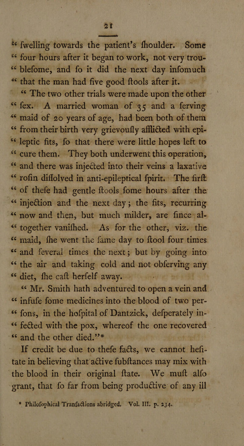 *¢ fwelling towards the patient’s fhoulder. Some *< four hours after it began to work, not very trou- ‘© blefome, and fo it did the next day infomuch *« that the man had five good ftools after it. F “¢ The two other trials were made upon the other “* fex. A married woman of 35 and a ferving “« maid of 20 years of age, had been both of them ‘* from their birth very grievoufly afflicted with epi- *Jeptic fits, fo that there were little hopes left to _ ** cure them. They both underwent this operation, ** and there was injected into their veins a laxative ** rofin diflolved in anti-epileptical fpirit. The firft ‘* of thefe had gentle ftools fome hours after the <¢ injection and the next day; the fits, recurring “¢ now and then, but much milder, are fince al- “ together vanifhed. As for the other, viz. the ** maid, fhe went the fame day to {tool four times s¢ and feveral times the next; but by going into *‘ the air and taking cold and not obferving any ¢ diet, fhe caft herfelf away. «¢ Mr. Smith hath adventured to open a vein and <¢ infufe fome medicines into the blood of two per- <¢ fons, in the hofpital of Dantzick, defperately in- «¢ fected with the pox, whereof the one recovered and the other died.”’* If credit be due to thefe facts, we cannot hefi- tate in believing that’ active fubftances may mix with ‘the blood in their original ftate. We muft alfo grant, that fo far from being productive of any ill * Philofophical TranfaQions abridged, Vol. III. p. 234.