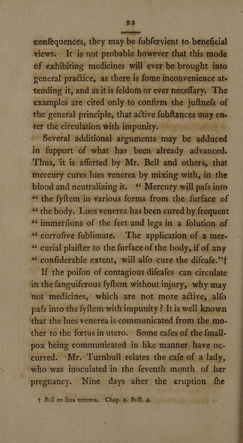confequences, they may be fubfervient to. beneficial views. It is not probable however that this mode of exhibiting medicines will ever be brought into general practice, as there is fome inconvenience ats tending it, and as it is feldom or ever neceflary. The examples are cited only to confirm the juftnefs of the general principle, that active auhtancts may en« ter the circulation with impunity. © Mr aE Several additional arguments oly be adduced im fupport of what has been already advanced. Thus, it is afferted by Mr. Bell and others, that mercury cures lues venerea by mixing with, in the blood and neutralizing it. ‘* Mercury will pafs into “ the fyftem in various forms from the. furface of *¢ the body. Lues venerea has been cured by frequent “‘immerfions of the feet and legs in .a folution. of ** corrofive fublimate.. The application of a mer- “¢ curial plaifter to the furface of the body, if of any * confiderable extent, will alfo cure the difeafe.’’} - If the poifon of contagious difeafes can circulate in the fanguiferous fyftem without injury, why may ‘not medicines, which are not more active, alfo pafs into the fyftem with impunity ? Itis well known ‘that the lues venerea is communicated from the mo- ther to the foetus in utero.. Some cafes of the fmall- -pox being communicated in like manner. have oc- ‘curred. Mr. Turnbull relates the cafe of a’lady, ‘who was inoculated in the feventh month of her pregnancy. Nine days after the eruption fhe + Bell on Tues venerea. Chap. 4. Sect. 4, 