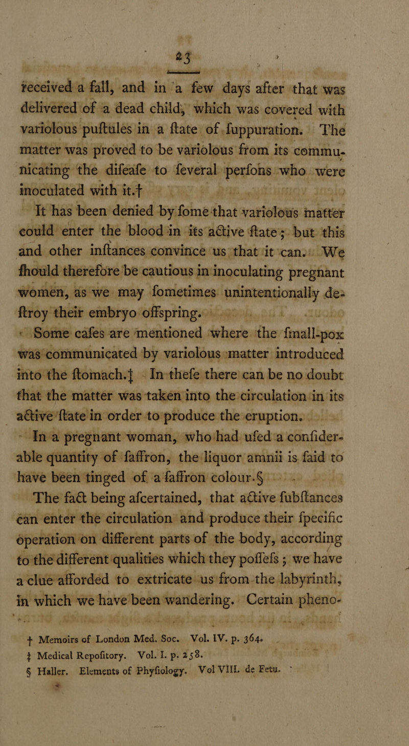  saasived a fal, and ina dia days after that ‘was delivered of a dead child, which was covered with variolous puftules i in a ftate of. fuppuration. The matter was proved to be variolous from its commu- nicating the difeafe to feveral. Signet who were ravine with it.t PE: le Jt has been denied by. fome'that na ae matter could enter the blood in its adtive ftates. but this and other inftances convince us that it can. We fhould therefore ‘be cautious in inoculating pregnant women, as we may fometimes llc iid des po theit embryo offspring. i be - Some cafes are mentioned pe fl faecallbsad henmbdanstainlion by variolous matter introduced into the ftomach.{ - In-thefe there can be no doubt that the matter was taken into the circulation ‘in its _ ative {tate in order to produce the eruption. - Ina pregnant woman, who'had ufed a confider- able quantity of faffron, the: shes is faid to have been tinged of a faffron colour.§ ee The faét being afcertained, that attive fete haaess éan enter the circulation and produce their fpecific éperation on different parts of the body, according to the different qualities which they poffefs ; we have a clue afforded to extricate us from.the labyrinth, in which we have been a } Come pheno- + Memoirs of London Med. Soc. Vol. Iv. p- 364. } Medical Repofitory. Vol. I. p. 258. § Haller. Elements of Phyfiology. Vol VIII. de Fetu. ~ $