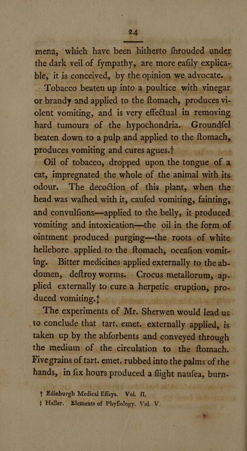mena, which have been hitherto fhrouded, under the dark veil of fympathy, are more eafily explica~- ble, it is conceived, by the opinion we advocate. ., Tobacco beaten up into.a poultice with vinegar. or brandy and applied to the {tomach, produces vi- olent vomiting, and is very effectual in removing hard tumours of the hypochondria... Groundfel beaten down to a pulp and applied to the ftomach, produces vomiting and cures agues.t} 4 Oil of tobacco, dropped upon the tongue. “ra a cat, impregnated the whole of the animal with its. odour. The decottion of this plant, when the head was wafhed with i it, caufed vomiting, fainting, and convulfions—applied to the belly, it produced. vomiting and intoxication—the oil in the form of ointment produced purging—the roots of white, hellebore applied to the ftomach, occafion vomit- ing. Bitter medicines applied externally to the ab- domen, deftroy worms. . Crocus metallorum, ap- plied externally to cure a herpetic eruption, tins duced vomiting.} | fone The experiments of Mn Shaaah saul lead us. to conclude that tart. emet. externally applied, is taken up by the abforbents and conveyed through the medium of the circulation to the ftomach. Five grains of tart. emet. rubbed into the palms of the hands, in fix hours finer ypet a ween seats burn- + Edinburgh Medical Eflays, Vol. Il. t Haller. Elements of Phyfiology. Vol. V.