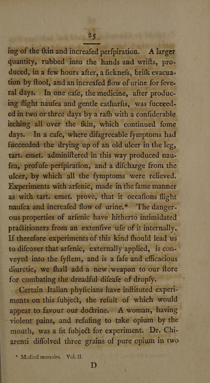 ~ ail ing of the fkin and increafed perfpiration. A larger : quantity, rubbed into the hands and wrifts, pro- duced, in a few hours after, a ficknefs, brifk evacua- tion by ftool, and an increafed flow of urine for feve- ral days. In one cafe, the medicine, after produc- ing flight naufea and gentle catharfis, “was fucceed- ed in two or three days by a rath with a confiderable itching all over the fkin, which ‘continued fome days. Ina cafe, where difagreeable fymptoms had fucceeded the drying up of an old ulcer in the leg, tart. emet. adminiftered in this way produced nau- fea, profufe perfpiration, and a difcharge from the ulcer, by which all the fymptoms were relieved. Experiments with arfenic, made in the fame manner as with tart. emet. prove, that it occafions flight naufea and increafed flow of urine.* ‘The danger- ous properties of arfenic have hitherto intimidated praitioners from an extenfive ‘ufe of it internally. If therefore experiments of this kind fhould lead us to difcover that arfenic, externally applied, is con-— veyed into the fyftem, and is a fafe and efficacious diuretic, we fhall add a new. weapon to our {tore for combating the dreadful difeafe of dropfy. Certain Italian phyficians have inftituted experi- ments’on this fubje&t, the refult of which would appear to favour our doétrine. A woman, having -~ violent’ pains, and refufing to take opium by the mouth, was a fit fubject for experiment. Dr. Chi- arenti diffolyed three grains of pure opium in two * Medical memoirs. Vol. 11, D