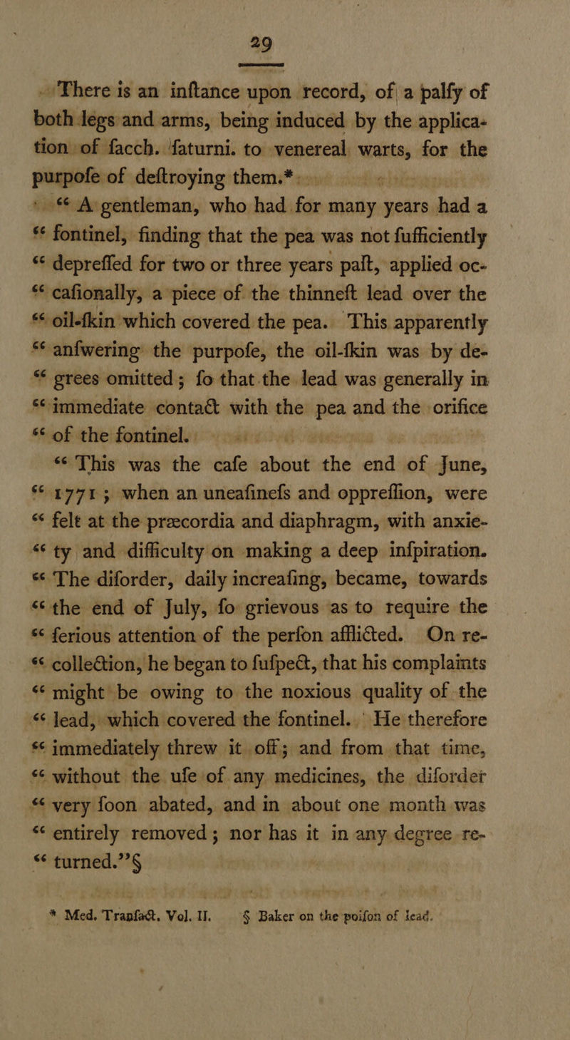 . There is an inftance upon record, of a palfy of both legs and arms, being induced by the applica- tion of facch. faturni. to venereal warts, for the ~~ of deftroying them.*: fog pies A gentleman, who had for many years had a ff sabia finding that the pea was not fufficiently ‘¢ depreffed for two or three years palt, applied oc- ** cafionally, a piece of the thinneft lead over the ** oil-fkin which covered the pea. This apparently ¢ anfwering the purpofe, the oil-fkin was by de- ** grees omitted ; fo that the lead was generally in ‘immediate contact with the pea and the orifice ‘ot the:fontinely: -: mais.ov0 *¢ This was the cafe about che sia of June, ‘© 4771; when an uneafinefs and oppreflion, were ** felt at the preecordia and diaphragm, with anxie- ‘ty and difficulty on making a deep infpiration. *¢ The diforder, daily increafing, became, towards “‘the end of July, fo grievous as to require the *¢ ferious attention of the perfon afflicted. On re- *¢ collection, he began to fufped, that his complaints “might be owing to the noxious quality of the “¢ lead, which covered the fontinel. ' He therefore *¢ immediately threw it off; and from that time, “¢ without the ufe of any medicines, the diforder “ very foon abated, and in about one month was *¢ entirely removed; nor has it in any degree re- “ turned.”’§ * Med. Trapfa&t. Vol. . § Baker on the poifon of lead.