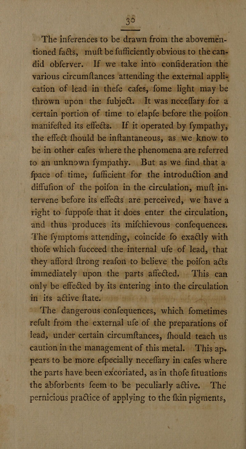 36 The inferences to be drawn from the abovemen- tioned faéts, mutt be fufficiently obvious to the can- did obferver. If we take into confideration the various circumftances attending the external appli« cation of lead in thefe cafes, fome light may be thrown upon’ the fubjeét. | It was neceflary for a certain portion of time to elapfe before the poifon. manifefted its effects. If it operated by fympathy, the effect fhould be inftantaneous, as we know to be in other cafes where the phenomena are referred to an unknown fympathy. But as we find,that a: fpace of time, fufficient for the introduction and diffufion of the poifon in the circulation, muft in- tervene before its effets are perceived, we have a right to fuppofe that it does enter the circulation, and thus produces its mifchievous confequences. The fymptoms attending, coincide fo exactly with thofe which fucceed the internal ufe of lead, that they afford {trong reafon to believe the poifon aéts immediately upon the parts affeéted. This can only be effe&ted by its entering into the GinillaGon fit its: adtiverftaten nde Wilt Ad YM er doy hondinieonin The dangerous wishes which fometimes refult from the external ufe of the preparations of lead, under certain circumftances, fhould: teach us caution in the management of this metal. This: ape. pears to be more efpecially neceffary in cafes where the parts have been excoriated, as in thofe fituations the abforbents feem to be peculiarly ative. The pernicious pradice of applying to the fkin pigments,