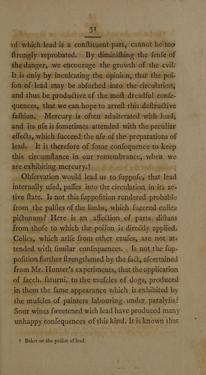 3t ‘of which lead is a conftituent part, cannot be foo ftrongly reprobated. By diminifhing the fenfe of the:danger, we encourage the: growth of the evil: It is only by inculcating the opinion, that’ the poi- fon of lead may be abforbed into the circulation, and thus be productive of the moft dreadful confe- quences, that we can hope to arreft this :deftructive fathion. Mercury. 1s;often ‘adulterated swith lead, and its ufe is fometimes attended with the peculiar effects, which fucceed the ufe of the preparations of lead. It is therefore of fome confequence'to keep this circumftance in our. vce ge sexi when we are exhibiting. mercury.f | ' _ Obfervation would Ld i us to ap rPN that Jad eal ufed, pafles into the circulation in its ac- tive flate.. Is not this fuppofition rendered. probable from the palfies of the limbs, which. fucceed colica pidtonum? Here is an affection. of parts, diftant from thofe to which the poifon. is dire@ly applied. Colics,. which arife from other caufes, are not at- tended with fimilar confequences. . Is not the fup- pofition further flrengthened by the fac, afcertained from Mr. Hunter’s experiments, that the application of facch. faturni. to the mufcles of dogs, produced in them the fame appearance which. is exhibited by the mufcles of painters labouring under, paralyfis: Sour wines fweetened with lead have produced many _ unhappy confequences of this kind. It is known that + Baker on the poifon of lead.