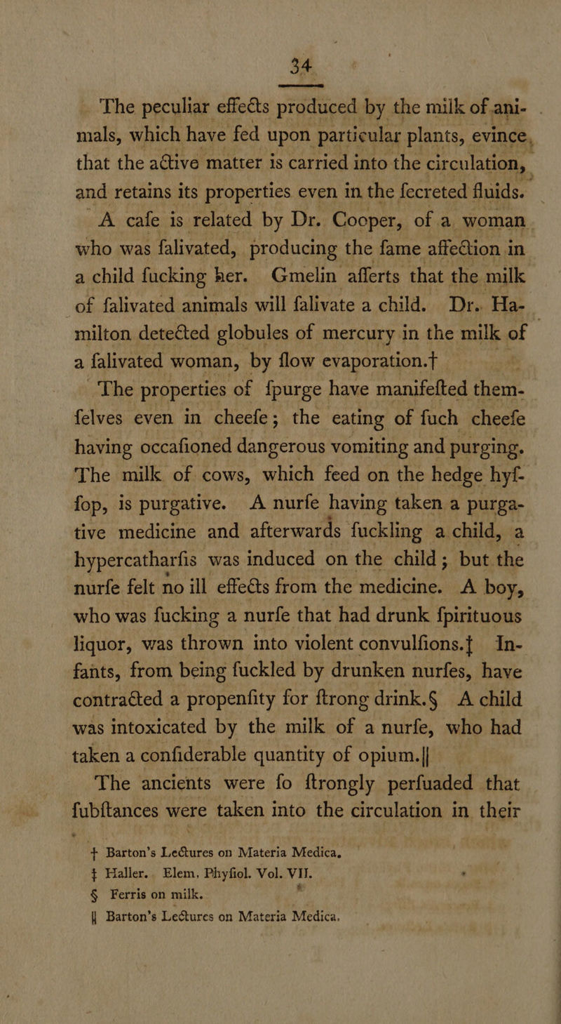 The peculiar effects produced by the milk of ani- . mals, which have fed upon particular plants, evince, that the active matter is carried into the circulation, and retains its properties even in the fecreted fluids. A cafe is related by Dr. Cooper, of a woman who was falivated, producing the fame affection in a child fucking her. Gmelin afferts that the milk of falivated animals will falivate a child. Dr. Ha- milton detected globules of mercury in the milk of 3 a falivated woman, 7 flow evaporation.T _ 3 The properties of {purge have manifelted then. felves even in cheefe ; ; the eating of fuch cheefe having occafioned dangerous vomiting and purging. The milk of cows, which feed on the hedge hyt- fop, is purgative. A nurfe having taken a purga- tive medicine and afterwards fuckling a child, a hypercatharfis was induced on the child; but the nurfe felt no ill effets from the medicine. A boy, who was fucking a nurfe that had drunk fpirituous liquor, was thrown into violent convulfions.{ In- fants, from being fuckled by drunken nurfes, have contracted a propenfity for ftrong drink.§ A child was intoxicated by the milk of a nurfe, who had taken a confiderable quantity of opium. || The ancients were fo ftrongly perfuaded that fubftances were taken into the circulation in their + Barton’s Lectures on Materia Medica. $ Haller. Elem, Phyfiol. Vol. ib § Ferris on milk.