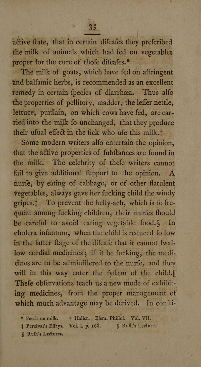 33 active ftate, that in certain difeafes they preferibed the milk of animals which had fed on vegetables proper for the cure of thofe difeafes.* The milk of goats, which have fed on aftringent and balfamic herbs, i is recommended. as an excellent remedy in certain fpecies of diarrhea. Thus alfo the properties of pellitory, madder, the leffer nettle, lettuce, purflain, on which cows have fed, are car- ried into the milk fo unchanged, that they produce their ufual effect in the fick who ufe this milk.t Some modern writers alfo entertain the opinion, that the aétive properties of fubftances are found in the milk. The celebrity of thefe writers cannot fail to give additional fupport to the opinion. A nurfe, by eating of cabbage, or of other flatulent vegetables, always gave her fucking child the windy gripes. a To prevent the belly-ach, which is fo fre- quént among fucking children, their nurfes fhould be careful to avoid eating vegetable food.§ In cholera infantum, when the child is reduced fo low in'the latter ftage of the difeafe that it cannot fwal- low cordial medicines; if it be fucking, the medi- cines are to be adminiftered to the nurfe, and they will in this way enter the fyftem of the child.|| Thefe obfervations teach us a new mode of exhibit- ing medicines, from the proper management of which much advantage may be derived. In contfti- A Rerenminik. _. + Haller. ¢ Blan, Phitel Wal, win } Percival’s Effays. Vol. I. p. 168. § Rufh’s Lectures. } Rufh’s Lectures.