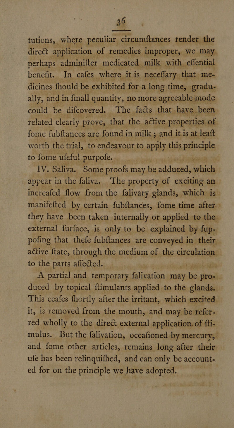 tutions, where peculiar circumftances render the dire&amp;t application of remedies improper, we may perhaps adminifter medicated milk with effential benefit. In cafes where it is neceflary. that me- dicines fhould be exhibited for a long-time, gradu- ally, and in fmall quantity, no more agreeable mode could be difcovered. The facts that. have been related clearly. prove, that the active properties of fome fubftances are found in milk; and it is at leaft worth the trial, to endeayour to apoly this principle to fome uleful purpofe. , IV. Saliva. Some proofs may be le ishich appear in the faliva. The property of exciting an  increafed flow from the falivary glands, which. is manifefted by certain fubftances, fome time after.» they have been taken internally or applied to the. external furface, is only to be explained by fup- pofing that thefe fubftances are conveyed in their active ftate, through the medium of the sopalatian to the parts affected. | | A partial and temporary falivation may le vines duced by topical ftimulants applied to the glands. This ceafes fhortly atter the irritant, which excited. it, is removed from the mouth, and may be refer- red wholly to the direct external application. of fti- mulus. But the falivation, occafioned by mercury, and fome other articles, remains long after their: ufe has been relinquifhed, and can only be account: ed for on the principle we have adopted.