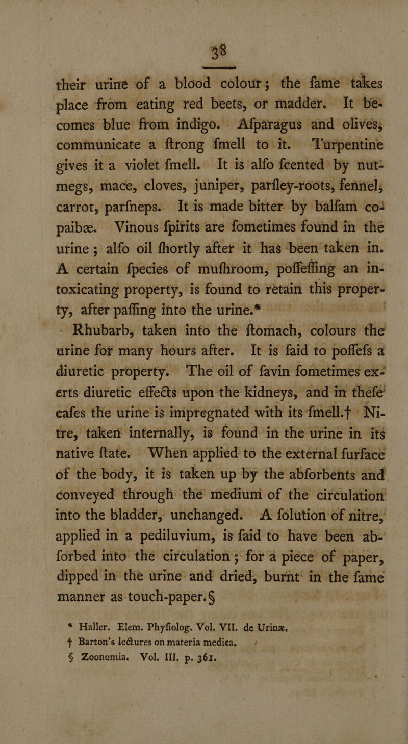 8 their urine of a blood colour; the fame takes place from eating red beets, or madder. It be: comes blue from indigo. Afparagus and olives, communicate a ftrong f{mell to it. Turpentine gives ita violet fmell. It is alfo fcented by nut- megs, mace, cloves, juniper, parfley-roots, fennel; carrot, parfneps. It is made bitter by balfam co: paibze. Vinous fpitits are fometimes found in the urine ; alfo oil fhortly after it has ‘been taken in. A certain fpecies of mufhroom, poffefling an in- toxicating property, is found to retain this proper- ty, after pafling into the urine.* | ar gi - Rhubarb, taken into the ftomach, colours fie urine for many hours after. It is faid to poffefs a diuretic property. The oil of favin fometimes ex- erts diuretic effects upon the kidneys, and in thefe’ cafes the urine is impregnated with its fmell.t | Ni- tre, taken internally, is found in the urine in its native {tate. When applied to the external furface of the body, it is taken up by the abforbents and conveyed through the medium of the circulation’ into the bladder, unchanged. A folution of nitre,’ applied in a pediluvium, is faid to have been ab- forbed into’ the circulation ; for a piéce of paper, dipped in the urine and dried, burnt in the fame manner as touch-paper.§ * Haller. Elem. Phyfiolog. Vol. WII. de Urinz. + Barton’s leGtures on materia medica, § Zoonemia. Vol. Ill, p. 361.