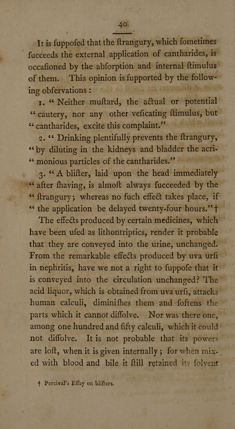 40;  It is {uppofed that the ftrangury, which fometimes fucceeds the external application of cantharides, is- occafioned by the abforption and. internal ftimulus: of them. This opinion is pene a er follow- ing obfervations: © a 1. “ Neither muftard, the atual or det ‘“‘cautery, nor any other veficating ftimulus, — | ‘¢ cantharides, excite this complaint.” ciate 2. © Drinking plentifully prevents the Rete “‘by diluting in the kidneys and bladder the acri- ‘¢ monious particles of the cantharides.”’ 3. A blifter, laid upon the head saiiaaanatend / © after thaving, is almoft always fucceeded by the © “ {trangury; whereas no fuch effect takes place, if ‘“¢ the application be delayed twenty-four hours.” t The effects produced by certain medicines, which © have been ufed as lithontriptics, render it probable ‘that they are conveyed into the urine, unchanged. © From the remarkable effects produced by uva urfi in nephritis, have we not a right to fuppofe that it — is conveyed into the circulation unchanged? The acid liquor, which is obtained from uva urfi, attacks human calculi, diminifhes them and -foftens the parts which it cannot diffolve. Nor was there one, among one hundred and fifty calculi, which it could | - not diffolve. Itis not probable that. its powers are loft, when it is given internally ; for when mix- ed with blood and bile it fill retained its folvent ¢ Percival’s Effay on blifters,