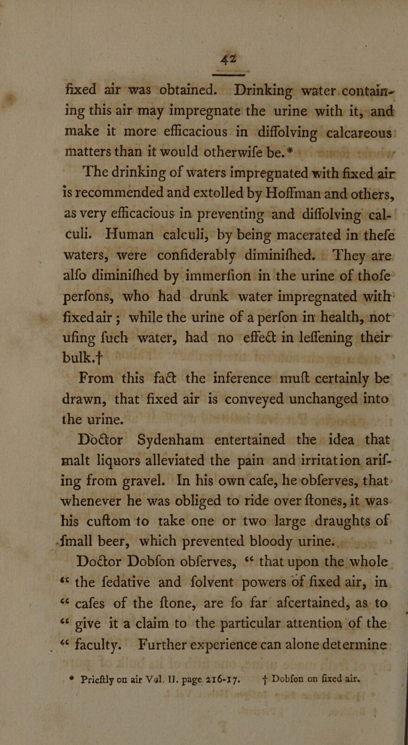 fixed air was obtained. Drinking water.contain- ing this air may impregnate the urine with it, and make it more efficacious: in crnesen sy calcareous matters than it would otherwife be.*) 950 oy The drinking of waters impregnated with fend air is recommended and extolled by Hoffman and others, as very efficacious in. preventing and diffolving’ cal-' culi. Human calculi, by being macerated in thefe waters, were confiderably diminifhed. | They are alfo diminifhed by immerfion in the urine of thofe’ perfons, who had drunk water impregnated with’ fixedair ; while the urine of a perfon im health, not ufing fuch ee had no — in leflening their bulk.t afta pia dys te > - From this fact the inference mmuft certainly be drawn, that fixed air is piace unchanged into the urine. | Doctor Spittal dsitdreditied the di that malt liquors alleviated the pain and irritation arif- ing from gravel. In his own cafe, he obferves, that: whenever he was obliged to ride over ftones, it was. his cuftom to take one or two large draughts of {mall beer, which prevented bloody urine. ... > Doétor Dobfon obferves, ‘* that upon the whole. © the fedative and folvent powers of fixed air, in. “ cafes of the ftone, are fo far afcertained, as to “‘ give it a claim to the particular attention of the _ © faculty. Further experience can alone determine. * Prieftly on air Val, IJ. page 216-17. | Dobfon on fixed air.