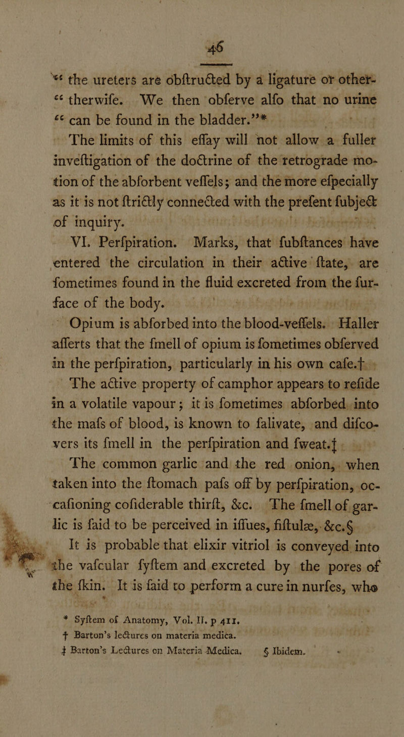  ‘“ the ureters aré obftructed by a ligature or othet- “¢ therwife. We then obferve alfo that no urine £¢ can be found in the bladder.”* es, The limits of this effay will not allow a fuller inveftigation of the doctrine of the retrograde mo- tion of the abforbent veflels; and the more efpecially as it is not ftri€tly connected with the — —— of inquiry. VI. Perfpiration. Marks,” that’ ‘fubftances’ have entered the circulation in their aétive ftate, are fometimes found in the fluid excreted from the fur- face of the body. at ~ Opium is abforbed into the loodsietlill Haller afferts that the fmell of opium is fometimes obferved in the perfpiration, particularly in his own cafe.f » The active property of camphor appears to refide in a volatile vapour; it is fometimes abforbed. into the mafs of blood, is known to falivate, and difco- vers its {mell in the perfpiration and fweat.{ . The common garlic and the red onion,, when taken into the ftomach pafs off by perfpiration, oc- ‘cafioning cofiderable thirft, &amp;c. The {mell of gar- lic is faid to be perceived in iffues, fiftule,. &amp;c.§ It is probable that elixir vitriol is conveyed. into “ghe vafcular fyftem and excreted by the pores of the fkin. It is faid to perform a cure in nurfes, whe %, * Syftem of Anatomy, Vol. Il. p 411. + Barton’s le@ures on materia medica. + Barton’s Lectures on Materia Medica. § Ibidem.