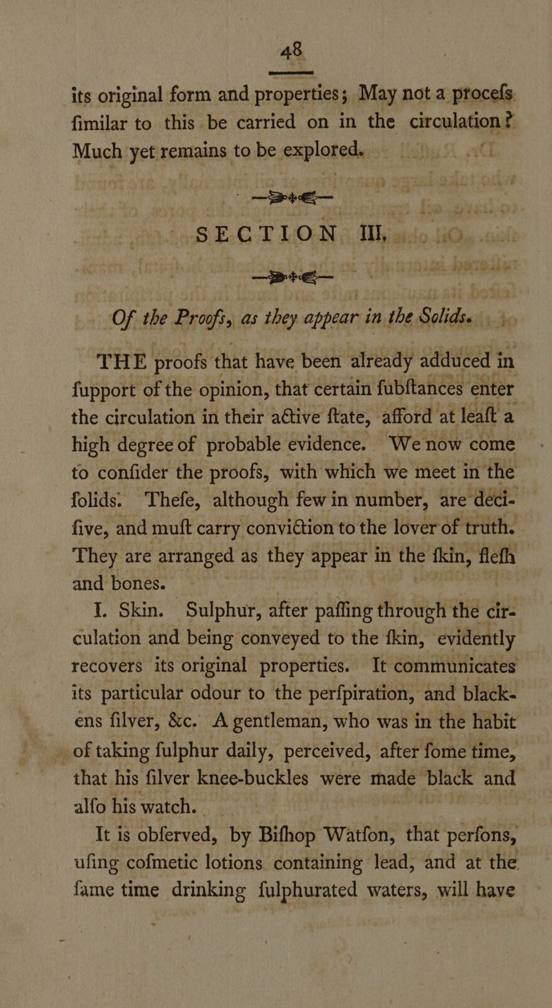  its original form and properties; May not a procefs. fimilar to this be carried on in the circulation? Much yet remains to be explored ~ 422 Re: hu se the Prosfi as they aber in 1 the. Solids. (a. di 4c sy fupport of the opinion, thiat certain fubltances enter the circulation in their active ftate, afford at leaft a high degree of probable evidence. We now come to confider the proofs, with which we meet in the folids: Thefe, although few in number, are deci- five, and mutt carry conviction to the lover of truth. They are arranged as they appear in a fkin, flefh and bones. I. Skin. Sulphur, after paffing aivcltek the a culation and being conveyed to the fkin, evidently recovers its original properties. It communicates its particular odour to the perfpiration, and black- ens filver, &amp;c. A gentleman, who was in the habit _ of taking fulphur daily, perceived, after fome time, that his filver knee-buckles were made Aes and alfo his watch. It is obferved, by Bifhop Watfon, that perfons, ufing cofmetic lotions containing lead, and at the fame time drinking fulphurated waters, will haye