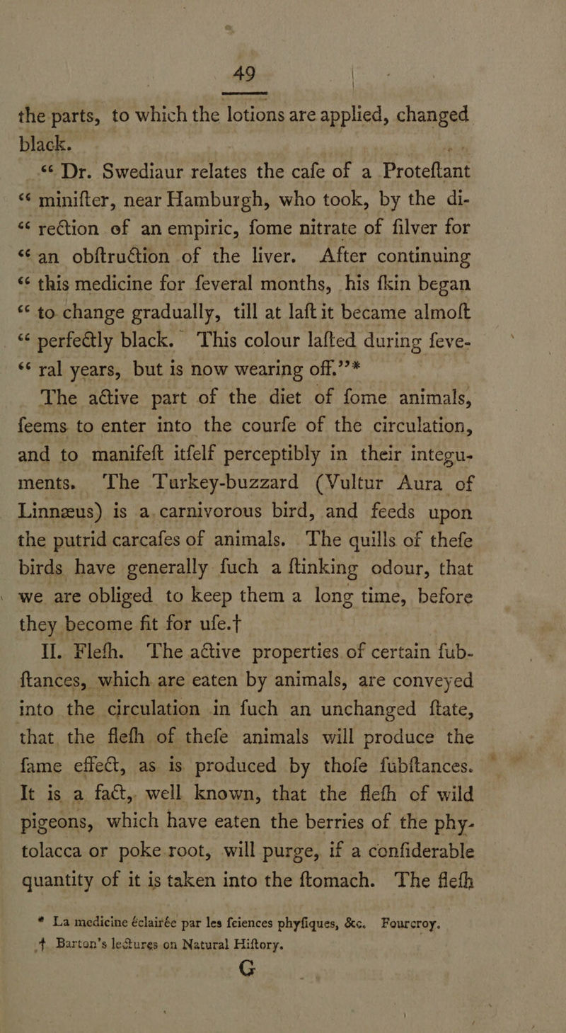 :  the parts, to which the lotions are applied, changed black. “Dr. Swediaur relates the cafe of a Proteftant “‘ minifter, near Hamburgh, who took, by the di- ‘ reGtion of an empiric, fome nitrate of filver for “‘an obftruction of the liver. After continuing ‘¢ this medicine for feveral months, his fkin began *‘ to. change gradually, till at laftit became almolt “¢ perfeétly black. This colour lafted during feve- ‘* ral years, but is now wearing off.’’* | The aétive part of the diet of fome animals, feems to enter into the courfe of the circulation, and to manifeft itfelf perceptibly in their integu- ments. ‘The Turkey-buzzard (Vultur Aura of Linneus) is a.carnivorous bird, and feeds upon the putrid carcafes of animals. The quills of thefe birds have generally fuch a ftinking odour, that _ we are obliged to keep them a long time, before they. become fit for ufe.t Il. Flefh. The active properties. of certain fub- ftances, which are eaten by animals, are conveyed into the circulation in fuch an unchanged flate, that. the flefh of thefe animals will produce the fame effect, as is produced by thofe fubftances. It is a fact, well known, that the fleth of wild pigeons, which have eaten the berries of the phy- tolacca or poke root, will purge, if a confiderable quantity of it is taken into the ftomach. The flefh * La medicine éclairée par les feiences phyfiques, &amp;c. Fourcroy. 4 Barton’s lectures on Natural Hiftory. G