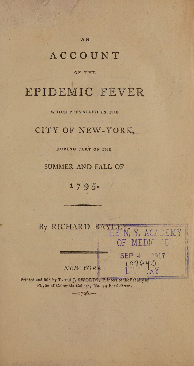A CC OCGLIN TD OF THE EPIDEMIC FEVER WHICH PREVAILED IN THE | CITY OF NEW-YORK,. DURING TART OF THE SUMMER AND FALL OF pane or   B RICHARD BAYT ie eee : NEEENC Y, BC ODMY | OF MEDIC Ek en ape egos I ET RGT IG (ROMA A MES) see a : | 10799 NEW-YORK : yt hey it Printed and fold by T. and J. SWORDS, Printers to the Facalyar Phy&amp;c of Columbia College, No, 99 Pearl-ftreet, —1796.—-