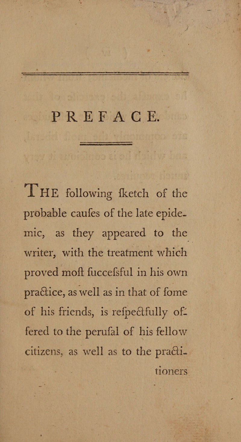 THE following {ketch of the probable caufes of the late epide- mic, as they appeared to the writer, with the treatment which proved moft fuccefsful in his own practice, as well as in that of fome of his friends, is refpeétfully of: fered to the perufal of his fellow citizens, as well as to the pratti- tioners