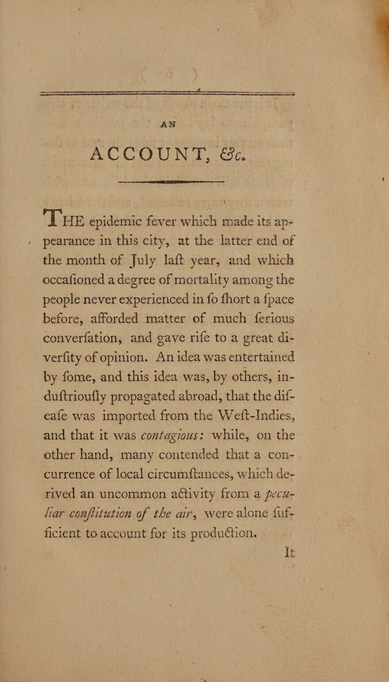   ACCOUNT.  \ THE epidemic fever which made its ap- , pearance in this city, at the latter end of the month of July laft year, and which occafioned a degree of mortality among the _ people never experienced in fo fhort a fpace before, afforded matter of much ferious converfation, and gave rife to a great di- verfity of opinion. An idea was entertained by fome, and this idea was, by others, in- -duftrioufly propagated abroad, that the dif- eafe was imported from the Wett-Indies, and that it was contagious: while, on the other hand, many contended that a con- currence of local circumftances, which de- rived an uncommon a¢tivity from a pecu- ar confiitution of the air, were alone fuf- ficient to account for its production. It X 