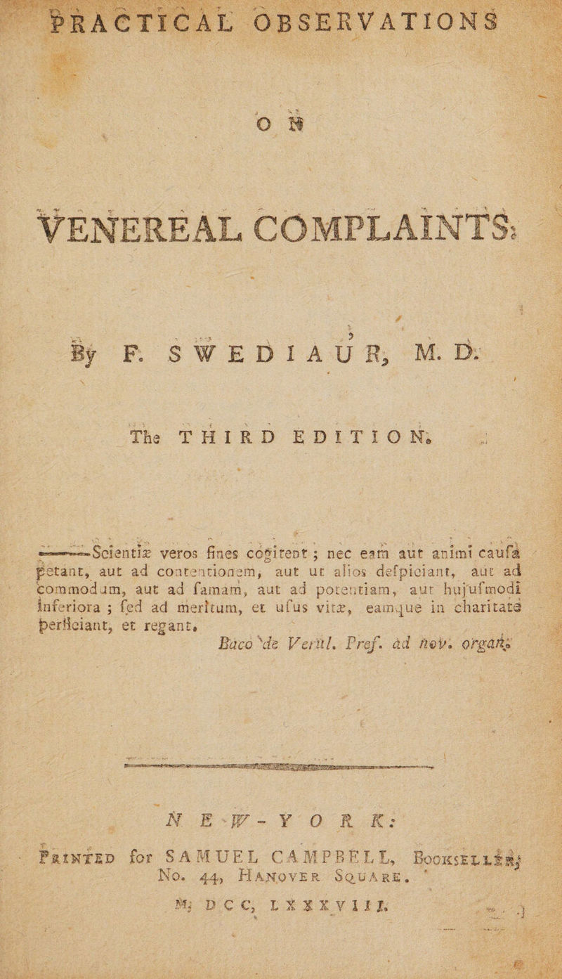      # By F. SWEDIAUR, M Dy  The THIRD EDITION, &amp; ‘ . <————Scientiz veros fines copitent ; ; nec eam aut animi on - petanc, aut ad coatentionem, aut ut alios defpiciant, auc ade - commodum, aut ad famam, aut ad potentiam, aur hujufmodi —Anferiora ; fed ad meritum, et ufus vire, eamque in charitats- - perliciant, et regant. : | Baco ‘de Vernl. Pref. ad nev: oreats :    -   No. 44, HANOVER SQUARE. MW DCC LEREVIER