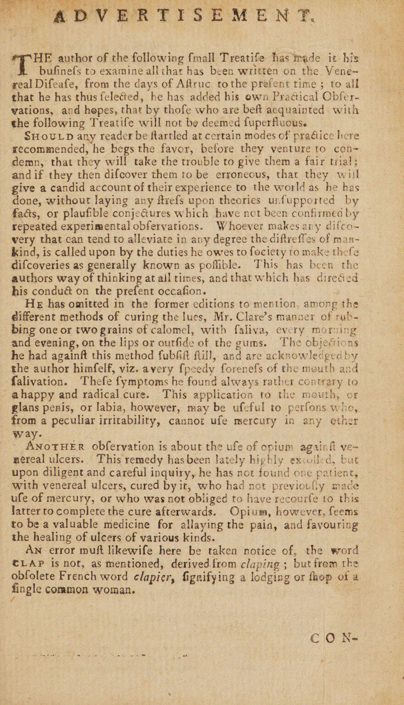  ADVERTISEMENT. #E°HE author of the following fmall Treatife has made it his £ bufinefs to examine allthat has been written on the Vene~ real Difeafe, from the days of Aftruc tothe prefent time ; to all that he has thus feleéted, he has added his own PraGical Cbfer- vations, and hepes, that by thofe who are beft acquainted with the following Treatife will not be deemed fuperfluous. SHOULD any reader be flartled at certain modes of pradice here xecommended, he begs the favor, before they venture to con-~ demn, that they will take the trouble to give them a fair trial; andif they then difcover them to be erroneous, that they will give a candid account of their experience to the world as he has done, without laying any ftrefs upon theories urfupported by fads, or plaufible conjeGures which have not been confirmed by repeated experimental obfervations. Whoever makes any difco~ -wery that can tend to alleviate in any degree the diflreffes of man- kind, is called upon by the duties he owes to fociety to make thefe difcoveries as generally known as poflible. This has been the authors way of thinking at all times, andthat which has diredied. his condué on the prefent occafion. 7 SS He has omitted in the former editions to mention, among the different methods of curing the lues, Mr. Clare’s manner of rub- bing one or two grains of calomel, with faliva, every morning and evening, on the lips or outfide of the gums. The objections he had againft this method fubfift flill, and are acknowledged by the author himfelf, viz. avery fpeedy forenefs of the mouth and falivation. Thefe fymptoms he found always rather contrary to -ahappy and radical cure. This application to the mouth, or glans penis, or labia, however, may be ufeful to perfons who, - from a peculiar irritability, caunot ufe mercury in any othe way. Se - ANOTHER obfervation is about the ufe of opium againfi ve~ nereal ulcers. This remedy hasbeen lately highly exiolled, but upon diligent and careful inquiry, he has not found one patient, with venereal ulcers, cured by it, who had not previouly made ufe of mercury, or who was not obliged te have recourfe to this latter to complete the cure afterwards. Opium, however, feems to be a valuable medicine for allaying the pain, and favouring the healing of ulcers of various kinds. AN error muft likewife here be taken notice of, the word CLAP is not, as mentioned, derived from claping ; butfrom the obfolete French word elapier, fignifying a lodging or thop of a fingle common woman. a CO h-  