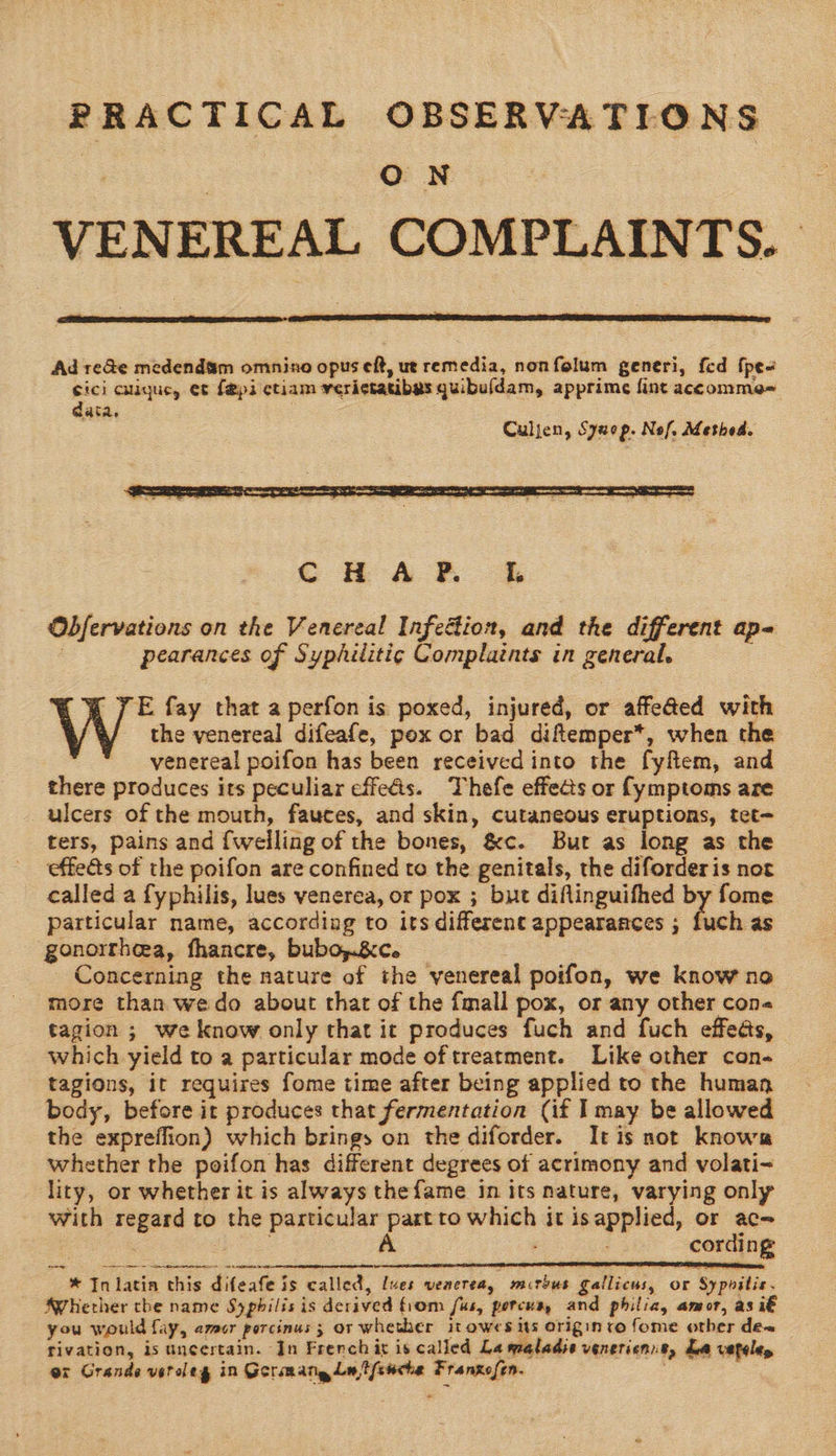 PRACTICAL OBSERVATIONS ON VENEREAL COMPLAINTS.  Ad re&amp;e medendsm omnino opus eft, ut remedia, nonfolum generi, fed {pe- cici augue, et {epi ctiam veri¢tatibas quibu(dam, apprime fint accomme= data, Culjen, Syuop. Nof, Method.  Obfervations on the Venereal Infedion, and the different ap- : pearances of Syphilitic Complaints in general. E fay that a perfon is poxed, injured, or affe@ed with VW the venereal difeafe, pox or bad diftemper*, when the venereal poifon has been received into the fyfiem, and there produces its peculiar effets. Thefe effects or fymptoms are ulcers of the mouth, fauces, and skin, cutaneous eruptions, tet- ters, pains and {welling of the bones, &amp;c. But as long as the effets of the poifon are confined to the genitals, the diforderis not called a fyphilis, lues venerea, or pox ; but diflinguifhed by fome particular name, according to its different appearances ; fuch as gonorrhea, fhancre, bubo,.&amp;c. _ Concerning the nature of the venereal poifon, we know no more than wedo about that of the {mall pox, or any other con tagion ; we know only that it produces fuch and fuch effeds, which yield to a particular mode oftreatment. Like other con- tagions, it requires fome time after being applied to the human body, before it produces that fermentation (if I may be allowed the expreffion) which brings on the diforder. It is not knows whether the peifon has different degrees of acrimony and volati<- lity, or whether it is always thefame in its nature, varying only with regard to the particular part to which it isapplied, or ac- : A . cording cds ee ee nn espmmnenaneeinenenmemmeanatthientetimtentiimemetedne eee * In latin this difeafe is called, ues venerea, murbus gallicus, or Sypoilis. Whether the name Syphilis is derived fiom fus, porcua, and philia, amor, as i€ you would fay, amor porcinus ; or whether itowes its Origin co fome other de rivation, is uncertain. In Frenchis is called La maladie venerienie, La vtteles or Grande veroleg in Germang Ln ffswche Franzofen. 