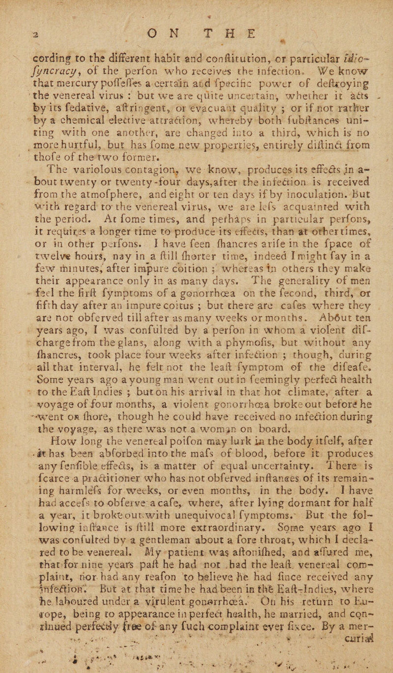 ~ G cording to the detent habic and conftitution, or particular idio~ fyncracy, of the perfon who receives the infection. We know _ that mercury poffefles a certain and {pecific idles of deftxoying “the venereal virus : but we are qliite uncertain, whether it acts by its fedative, aftringent, or €vacuant guality ; ; or if not rarker “by a chemical elettive attraétion, whereby borly fubitances uni- ting with one another, are changed into a third, which is no _more hurtful, but has fome new properties, entirely diftiné from “thofe of thetwo former. ¢ The variolous contagion, we know,. produces its effets j in a= - bout twenty or twenty - -four days,after the infection. is received from the atmofphere, and eight or ten days if by inoculation. but with regard to the venereal virus, we are lefs acquainted with the period. At fome times, and pethaps in particular perfons, it requires a longer time to produce its effects, than at other times, or in other perfons. J have feen fhancres arife in the fpace of twelve hours, nay ina flill fhorter time, indeed Imight fay in a few thinutes, after i impure coition ; whereas in others they make their appearance only in as many days. The generality of men » feel the firft fymptoms of a gonorrhea on the fecond, third, or fifth day after an impure coitus ; but there are cafes where they ; are not obferved tillafter as many weeks ormonths. Abéut ned years ago, I was confulred by a perfon in whom a violent dif- - charge from the glans, along with a phymofis, but without any thancres, took place four weeks after infection ; though, during - allthat interval, he felt not the leaft fymptom of the difeafe. - Some years ago a young man went out in feemingly perfed health » to the Eaft Indies ; buton his arrival in that hot climate, after a <wewlee of four months, a violent gonorrhea broke out beforé he ~eavent om fhore, though he could have received no infeétion during the voyage, as there was not a woman on board. How long the venereal poifon may lurk ia the body itfelf, after -@thas been abforbed intothe mafs of blood, before it. produces any fenfible effects, is a matter of equal uncertainty. ‘There: is {carce-a practitioner who has not obferved inftanees of its remain- ing harmlefs for weeks, or even months, in the body. Ihave had accefs to obferve acafe, where, after lying dormant for half a year, it broke outwith unequivocal fymptoms. But the fol~ lowing inftance is ftill more extraordinary. Some years ago I was confulted by a gentleman about a fore throat, which I decla- red tobe venereal. My patient was aftonifhed, and affured me, that-for nine years paft he had nor .bad the lea. venereal com -plaint, for had any reafon ‘to believe he had fince received any ~Anfeétion. But at that time he had been in thé Eaft- sIndies, where he laboured under a virulent gonerrhea.. Ot his return to Eu- wope, being to appearance in perfect health, he married, and cqn- | ecu perteeny Lae: of es er complaint ever eee By a a ee eh See oe toes Wk —— 3 # ' ; . bal F F gan ree tea) Bae Bi : % ‘ “ , . ee . 4 ¢ + atte pee se eo: ee a Boreas age See » tM we : 5 oF ante Mig Tae f ny Gs bs “ “fe Pe i ¢ Seaton)