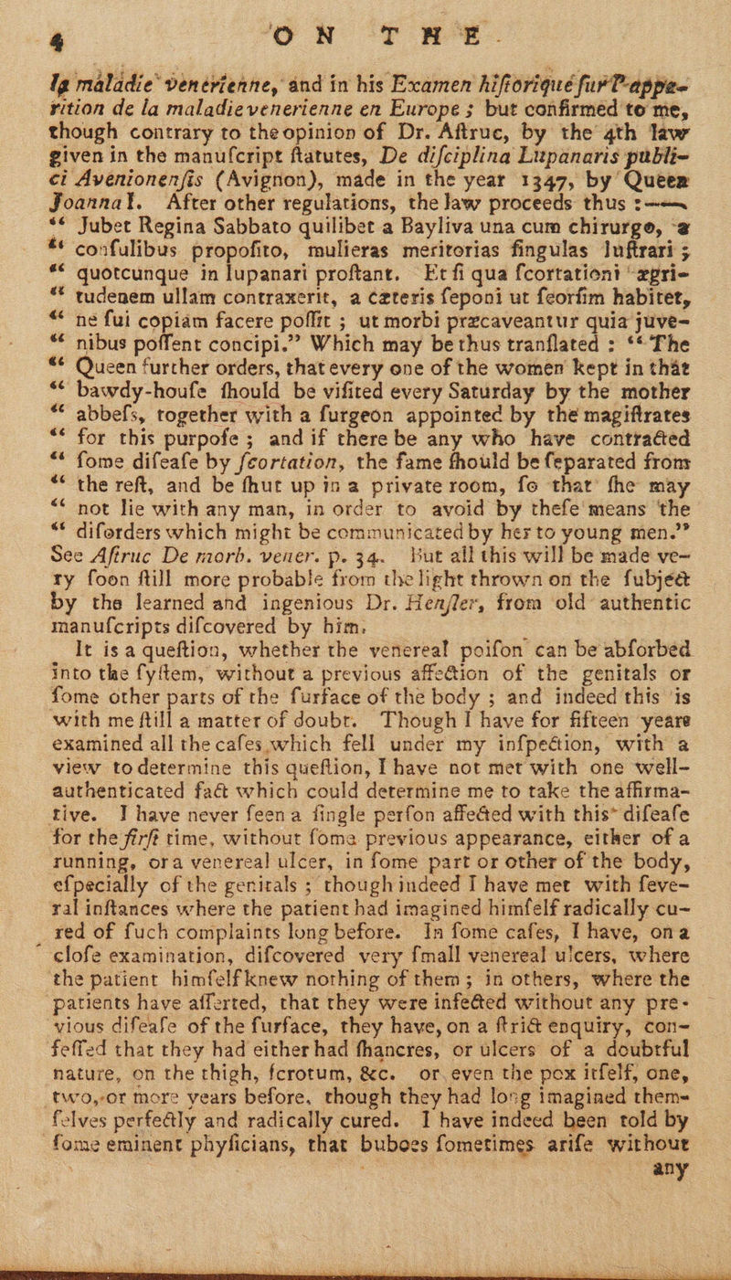 Ig maladie’ venévienne, and in his Examen hiftoriqué fur?-appee rition de la maladievenerienne en Europe ; but confirmed to me, though contrary to the opinion of Dr. Aftruc, by the 4th law given in the manufcript ftatutes, De difciplina Lupanaris publi- ci Avenionenfis (Avignon), made in the year 1347, by Queer Joannat. After other regulations, the law proceeds thus :~—~ *¢ Jubet Regina Sabbato quilibet a Bayliva una cum chirurge, -@ confulibus propofito, mulieras meritorias fingulas Iuftrari ; quotcunque in lupanari proftant. Et fi qua fcortationi “xpri- tudenem ullam contraxerit, a Czteris feponi ut feorfim habitet, ne fui copiam facere poffit ; ut morbi przcaveantur quia juve- nibus poffent concipi.” Which may be thus tranflated : ‘* The Queen further orders, that every one of the women kept in that bawdy-houfe fthould be vifited every Saturday by the mother abbefs, together with a furgeon appointed by thé magiftrates for this purpofe; and if there be any who have contraéed fome difeafe by feortation, the fame fhould be feparated frony the reft, and be fhut up ina private room, fo that fhe may not lie with any man, in order to avoid by thefe means ‘the “© diferders which might be communicated by her to young men.” See Afiruc De morb. vener. p. 34. but all this will be made ve- ry foon fill more probable from the light thrown on the fubjed by the learned and ingenious Dr. Henjler, from old authentic manufcripts difcovered by him. : ae It is a queftion, whether the venereal poifon can be abforbed into tle fyflem, without a previous affe@ion of the genitals or fome other parts of the furface of the body ; and indeed this ‘is with me ftill a matter of doubr. Though I have for fifteen yeare examined all the cafes which fell under my infpeétion, with a view todetermine this queflion, Ihave not met with one well- authenticated fact which could determine me to take the afirma- tive. IT have never feena fingle perfon affe@ed with this* difeafe for the firft time, without fome previous appearance, either of a running, ora venereal ulcer, in fome part or other of the body, efpecially of the genitals ; though indeed I have met with feve- ral inftances where the patient had imagined himfelf radically cu- _ red of fuch complaints long before. In fome cafes, I have, ona clofe examination, difcovered very fmall venereal ulcers, where the patient himfelf knew nothing of them; in others, where the patients have afferted, that they were infeed without any pre- vious difeafe of the furface, they have, on a ftri@ enquiry, con- feffed that they had either had fhancres, or ulcers of a doubrful nature, on the thigh, fcrotum, &amp;c. or,even the pox itfelf, one, two,-or more years before, though they had lovg imagined them- felves perfealy and radically cured. I have indeed been told by -fome eminent phyficians, that buboes fometimes arife without any 