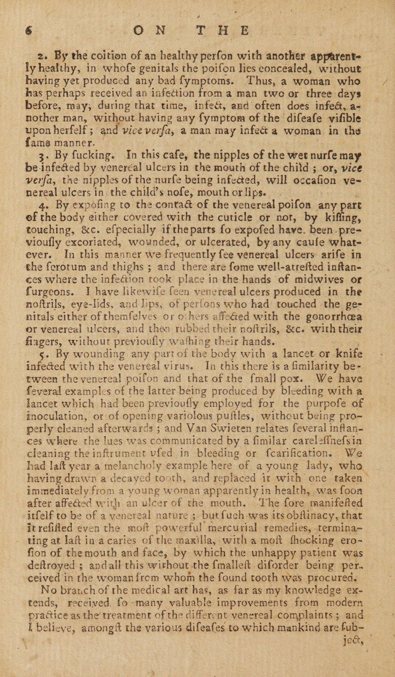 2. By the coition of an healthy perfon with another apparent- ly healthy, in whofe genitals the poifon lies concealed, without having yet produced any bad fymptoms. Thus, a woman who has perhaps received an infection from a man twe or three days before, may, during that time, infect, and often does infeét, a- nother man, without having any fymptom of the difeafe vifible upon herfelf ; and vice verfa, a man may infect a woman in the fame manner. — 7 | a 3. By fucking. In this cafe, the nipples of the wet nurfe may be infe&amp;ed by venercal ulcers in the mouth of the child ; or, vice verfa, the nipples of the nurfe being infected, will occafion ve- nereal ulcers in. the child’s nofe, mouth or lips. | . ; 4. By expofing to the conta&amp; of the venereal poifon any part ef the body either covered with the cuticle or not, by kifling, touching, &amp;c. efpecially iftheparts fo expofed have. been. pre- vioufly excoriated, wounded, or ulcerated, by any caufe what-— ever. In this manner we frequently fee venereal ulcers arife in ces where the infection took place in the hands of midwives or furgeons. I have likewife feen venereal ulcers produced in the noftrils, eye-lids, and lips, of pertens who had touched -the ge- nitals either of themfelves or others affeGed with the gonorrhea er venereal ulcers, and then rubbed their noftrils, &amp;c. with their fingers, without previoufly wathing their hands. a ee 5. By wounding any part of the body with-a lancet or knife infe@ed with the venereal virus. In this there is a fimilarity be- tween the venereal poifon and that of the fmall pox. We have feveral examples of the latter being produced by bleeding with a lancet which had been previoufly employed for the purpofe of inoculation, or of opening variolous puftles, without being pro- perly cleaned afterwards ; and Van Swieten relates feveral inftan- ces where the lues was communicated by a fimilar carelefinefsia cleaning the infirument vfed in bleeding or fcarification. We had laft year a melancholy example here of a young lady, who having drawn a decayed tooth, and replaced it with one taken ° immediately from a young woman apparently in health, was foon after affected with an ulcer of the mouth. ‘The fore manifefted itfelf to be of a venereal nature ; but {uch-was its obftinacy, that itrefifled even the moft powerful mercurial remedies, .termina- ting at laf in acaries of the maxilla, with a meit fhocking ero- fion of themouth and face; by which the unhappy patient was deftroyed ; andall this without -the fmalleft diforder being per. ceived in the womanfrem whom the found tooth was procured. No branch.of the medical art has, as far as my knowledge ex- tends, received, fo-many valuable improvements from modern practice as the treatment of the different venereal complaints; and L believe, among the various difeafes to which mankind are fub- oa