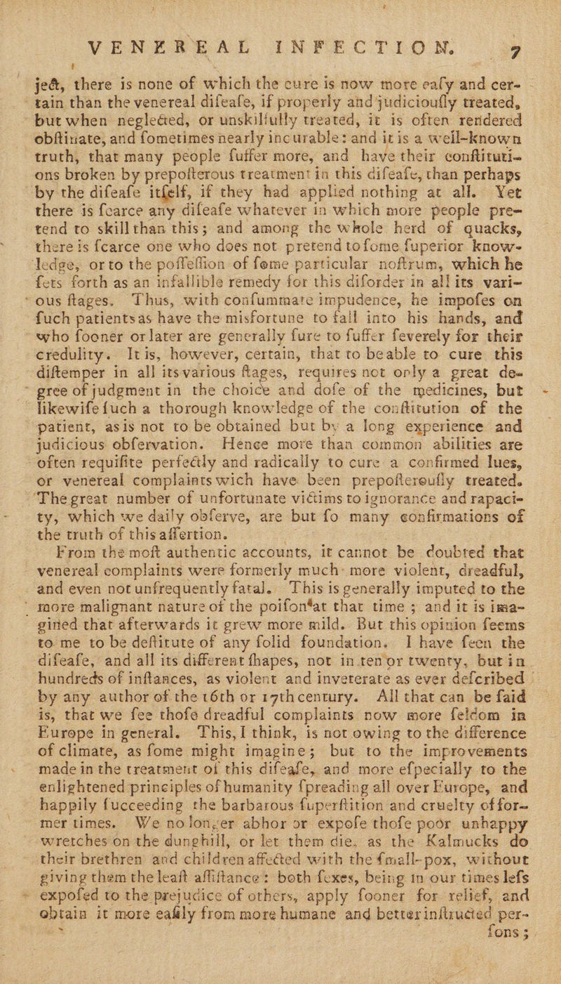 t i jeé, there is none of which the cure is now more ealy and cer~ - * gain than the venereal difeafe, if properly and judicioufly treated, but when negleéed, or unskiliully treated, it is often rendered obftinate, and fometimes nearly incurable: and itis a well-known truth, that many people fuffer more, and have their conftituti- ons broken by prepolterous treatment in this difeafe, than perhaps by the difeafe itfelf, if they had applied nothing at all. Yet there is fearce any difeafe whatever in which more people pre- tend to skillthan this; and among the whole herd of quacks, there is {carce one who does not pretend tofome fuperior know- ledge, orto the poffeflion of fome particular noftrum, which he fets forth as an infallible remedy for this diforder in allits vari- ous flages. Thus, with confummate impudence, he impofes on fuch patientsas have the misfortune to fall into his hands, and who fooner orlater are generally fure to fuffer feverely for their credulity. Itis, however, certain, that to beable to cure this -diftemper in all itsvarious fages, requires not oply a great de« ~ gree of judgment in the choice and dofe of the medicines, but “ likewife {uch a thorough knowledge of the conftitution of the patient, asis not to be obtained but by a long experience and judicious obfervation. Hence more than common abilities are often requifite perfeétly and radicaily to cure a confirmed lues, or venereal complaints wich have been prepofiereufly treated. -'Thegreat number of unfortunate victims to ignorance and rapaci- ty, which we daily obferve, are but fo many confirmations of the truth of this affertion. oa . From the moft authentic accounts, it cannot be doubted that venereal complaints were formerly much: more violent, dreadful, _ and even not unfrequently fatal. This is generally imputed to the ' more malignant nature of the poifon*at that time 5 and it is ima- gined that afterwards it grew more mild. But this opinion feems to me to be deftitute of any folid foundation. I have feen the difeafe, and all its different fhapes, not inten or twenty, butin. hundreds of inftances, as violent and inveterate as ever defcribed by any author of the 16th or r7thcentury. All that can be faid is, that we fee thofe dreadful complaints now more feldom in Europe in general. This, think, is not owing to the difference of climate, as fome might imagine; but to the improvements made in the treatment of this difeafe, and more efpecially to the enlightened principles of humanity {preading all over Europe, and happily fucceeding the barbarous fuperftition and cruelty of for~ mer times. Wenolonyer abhor or expofe thofe poor unhappy wretches on the dunghill, or let them die. as the Kalmucks do their brethren and children affected with the {mall-pox, without giving them the leaft afliftance: both fexes, being in our times lefs expofed to the prejudice of others, apply fooner for relief, and obtain it more eafily from more humane and better initructed per- oe - ! fons 5.