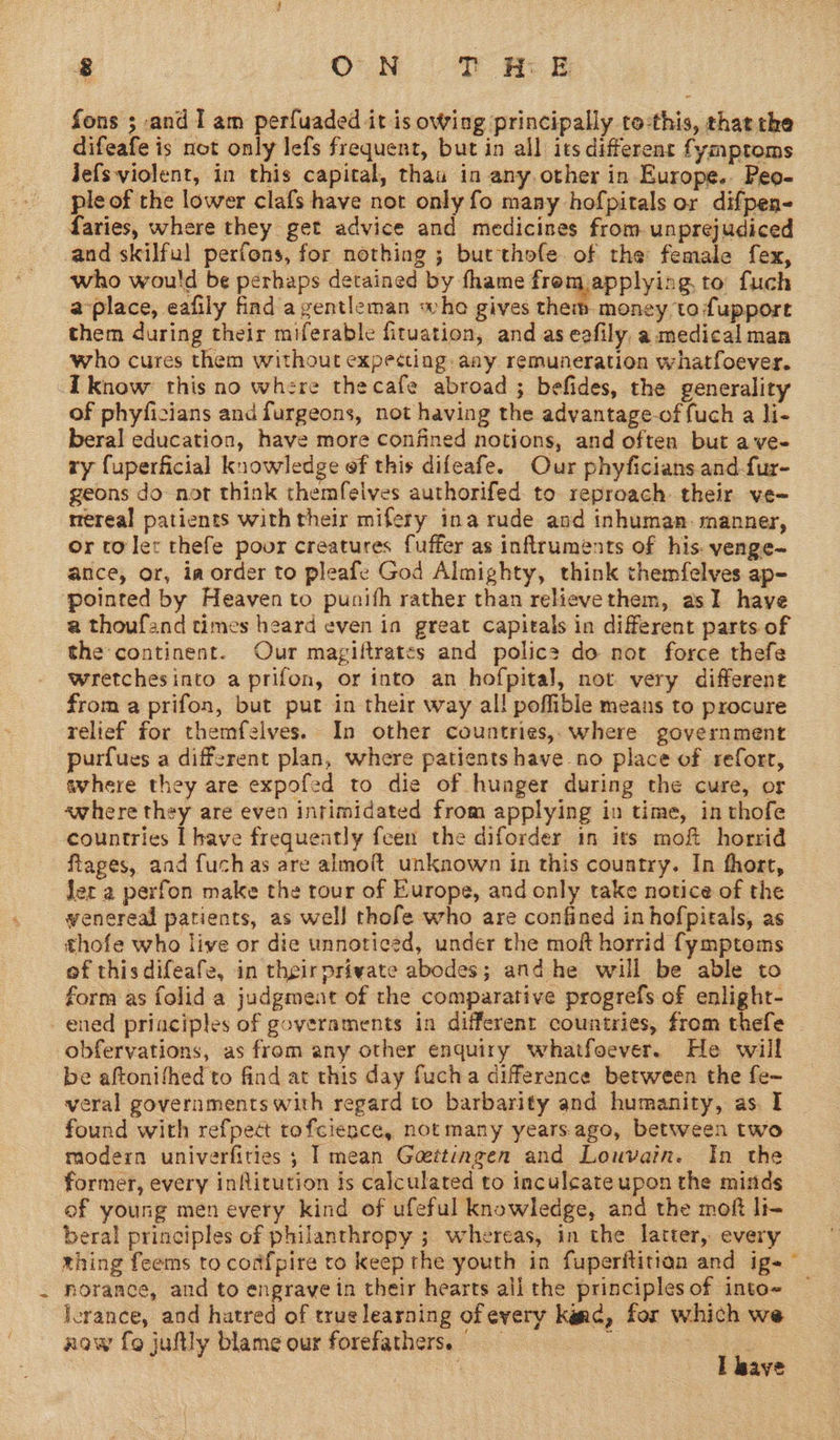 fons ; and I am perfuaded it is owing principally to-this, that tke difeafe is not only lefs frequent, but in all its different fymptoms Jefsviolent, in this capital, thaa in anyother in Europe. Peo- ple of the lower clafs have not only fo many hofpitals or difpen- faries, where they get advice and medicines from unprejudiced cand skilful perfons, for nothing ; butthole of the female fex, who would be perhaps detained by fhame frem.applying to fuch a-place, eafily find a gentleman whe gives ie alta to fuppore them during their miferable fituation, and as eafily, a medical man who cures them without expecting. aay remuneration whatfoever. know this no where thecafe abroad ; befides, the generality of phyficians and furgeons, not having the advantage-of fuch a li- beral education, have more confined notions, and often but ave- ry fuperficial knowledge ef this difeafe. Our phyficians.and fur- geons do not think themfeives authorifed to reproach their ve~ rrereal patients with their mifery ina rude and inhuman. manner, or toler thefe poor creatures fuffer as inflruments of his. yenge- ance, or, ia order to pleafe God Almighty, think themfelves ap- pointed by Heaven to punifh rather than relievethem, asI have a thoufand times heard even ia great capitals in different parts of the continent. Our magiftrates and polic? do not force thefe wretchesinto a prifon, or into an hofpital, not very different from a prifon, but put in their way all poffible means to procure relief for themfelves. In other countries, where government purfues a different plan, where patients have no place of reforr, avhere they are expofed to die of hunger during the cure, or awhere they are even intimidated from applying in time, in thofe countries [have frequeatly feen the diforder in its mof horrid ftages, aad fuch as are almoft unknown in this country. In fhort, Jer a perfon make the rour of Europe, and only take notice of the wenereal patients, as well thofe who are confined in hofpitals, as thofe who live or die unnoticed, under the moft horrid fymptoms of thisdifeafe, in theirpriyate abodes; and he will be able to form as folid a judgment of the comparative progrefs of enlight- ened priaciples of governments in different countries, from thefe | obferyations, as from any other enquiry whatfoever. He will be aftonifhed to find at this day fucha difference between the fe~- veral governments with regard to barbarity and humanity, as. I found with refpect tofcience, not many years-ago, between two modern univerfities ; | mean Goettingen and Louvain. In the former, every infitution ts calculated to inculcate upon the minds ef young men every kind of ufeful knowledge, and the moft li- beral principles of philanthropy ; whereas, in the latter, every thing feems to confpire to keep the youth in fuperftitian and ig- norance, and to engrave in their hearts ali the principles of into~ Jerance, and hatred of true learning of every kine, for which we now fo juftly blame our forefathers. : : | wh I bave