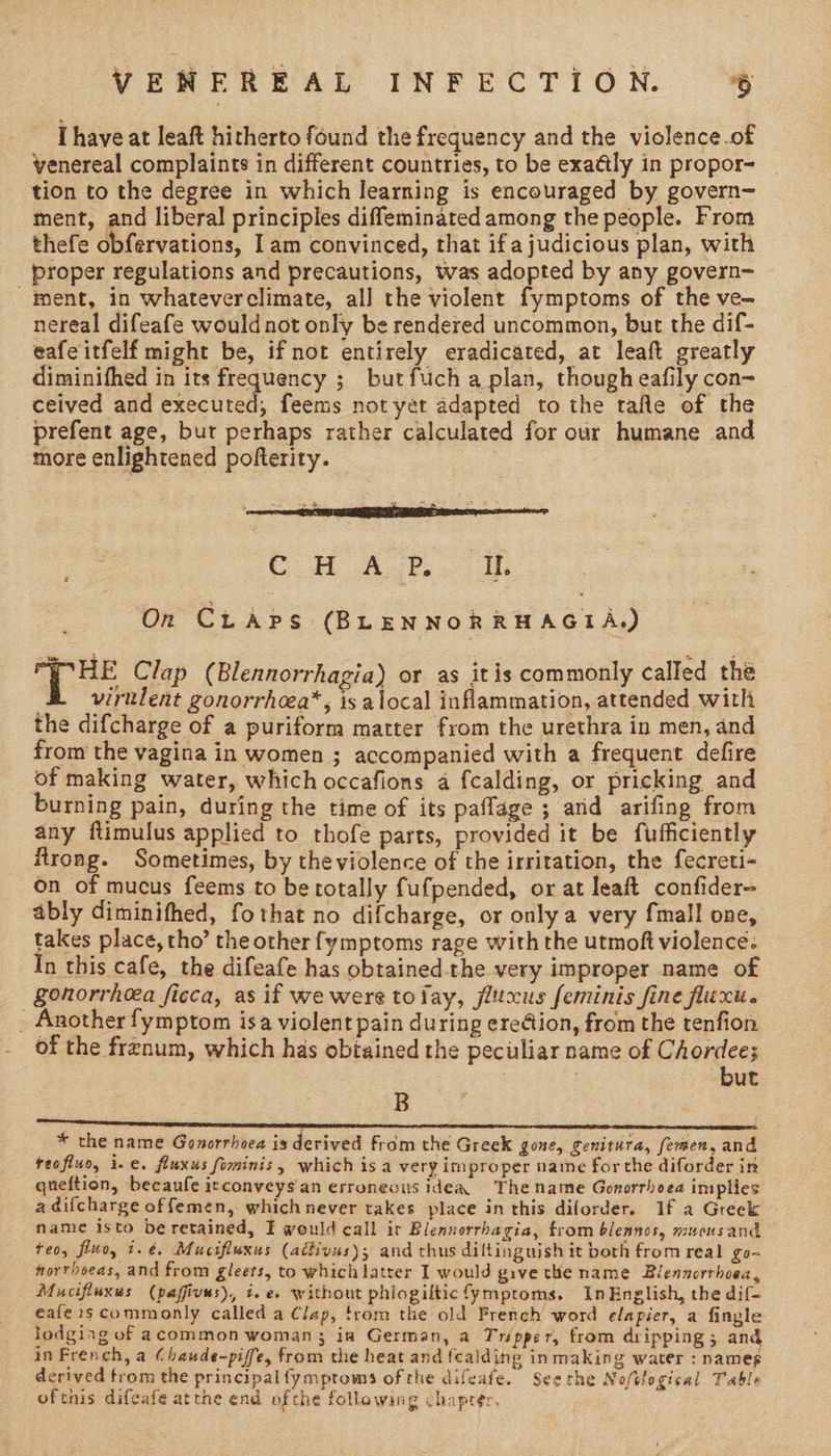 Ihave at leaft hitherto found the frequency and the violence.of venereal complaints in different countries, to be exaély in propor- tion to the degree in which learning is encouraged by govern- ment, and liberal principles diffeminated among the people. From thefe obfervations, Iam convinced, that ifa judicious plan, with proper regulations and precautions, was adopted by any govern- pent, in whateverclimate, all the violent fymptoms of the ve- nereal difeafe would not only be rendered uncommon, but the dif- eafeitfelf might be, if not entirely eradicated, at leaft greatly diminifhed in its frequency ; but fucha plan, though eafily con- ceived and executed, feems not yet adapted to the tafle of the prefent age, but perhaps rather calculated for our humane and more enlightened pofterity. eon AL. On CLAPs (BLENNORRHAGIA,) e Bae Clap ( Blennorrhagia) or as itis commonly called the virulent gonorrhoea*, is alocal inflammation, attended with the difcharge of a puriform matter from the urethra in men, and from the vagina in women ; accompanied with a frequent defire of making water, which occafions a fcalding, or pricking and burning pain, during the time of its paffage ; and arifing from any ftimulus applied to thofe parts, provided it be fufficiently firong. Sometimes, by theviolence of the irritation, the fecreti- on of mucus feems to be totally fufpended, or at leaft confider- ably diminifhed, fothat no difcharge, or only a very fmall one, takes place, tho’ the other fymptoms rage with the utmoft violence. In this cafe, the difeafe has obtained-the very improper name of gonorrhea ficca, as if we were tofay, flttcus feminis fine fluxt. _ Another fymptom isa violent pain during erection, from the tenfion of the frenum, which has obtained the peculiar name of Chordee; 3 but B * the name Gonorrhoea is derived from the Greek gone, Cenitura, femen, and teofluo, i.e. fluxus fominis, which isa very improper name forthe diforder in queftion, becaufe itconveys'an erroneous idea The name Gonorrhoea implies a difcharge offemen, whichnever takes place in this diforder. If a Greek name isto be retained, E would call ir Blennorrhagia, from blennos, mucusand teo, fluo, t.é. Mucifluxus (atdivus); and thus diltinguish it borh from real go~ norrhoeas, and from gleets, to which latter I would give the name Blennorrhoea, Mucifinxus (paffivus), i.e. without phiogilticfymptoms. InEnglish, the dif- eafe is commonly called a Clap, trom the old French word elapier, a fingle lodging of acommon woman 3 in German, a Tripper, from dripping; and in French, a Chaude-piffe, from the heat and fcalding in making water : names derived from the principal fymptowms of the difeafe. Seerhe Noftlogical Table oftnis difeafe atthe end ofthe following chapter.