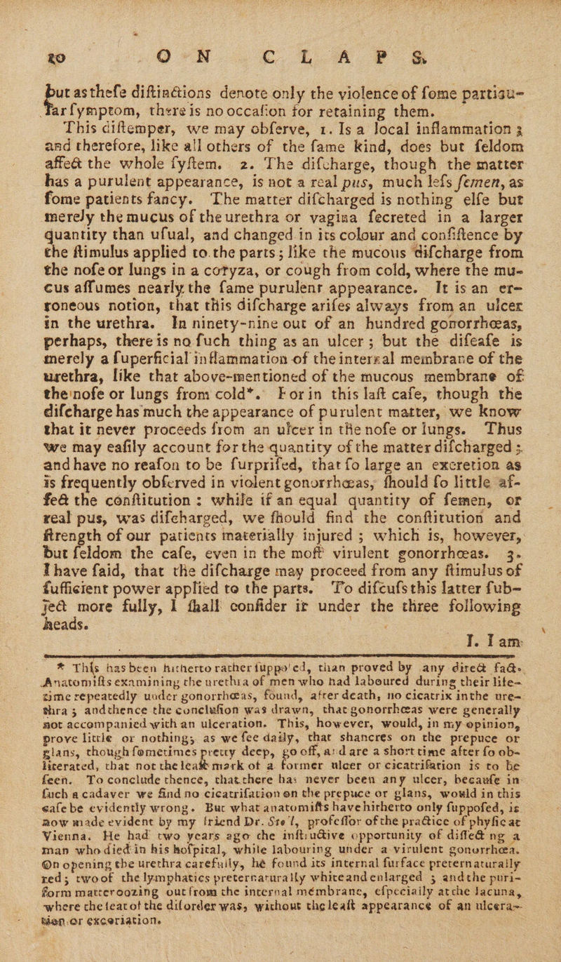farfymptom, there is no occafion for retaining them. This diftemper, we may obferve, 1. Is a local inflammation 3 and therefore, like all others of the fame kind, does but feldom affect the whole fyftem. 2. The difcharge, though the matter has a purulent appearance, is not a real pus, much lefs femen, as fome patients fancy. The marter difcharged is nothing elfe but mereJy the mucus of the urethra or vagina fecreted in a larger ae es than ufual, and changed in its colour and confiflence by the ftimulus applied to.the parts; like the mucous difcharge from the nofe or lungs in a cotyza, or cough from cold, where the mu- cus affumes nearly the fame purulent appearance. It isan er- roneous notion, that this difcharge arifes always from an ulcer in the urethra. In ninety-nine out of an hundred gonorrheeas, perhaps, there is no fuch thing as an ulcer; but the difeafe is merely a fuperficial inflammation of the interral membrane of the urethra, like that above-mentioned of the mucous membrane of the'nofe or lungs from cold*. Forin this laft cafe, though the difcharge has much the appearance of purulent matter, we know that it never proceeds from an ulcer in the nofe or lungs. Thus we may eafily account forthe quantity of the matter difcharged s. and have no reafon to be furprifed, that fo large an excretion as is frequently obferved in violent gonorrheas, thould fo little af- fe@ the conftitution: while if an equal quantity of femen, or real pus, was difcharged, we fhould find the conftitution and frength of our patients materially injured ; which is, however, but feldom the cafe, even in the moff virulent gonorrheeas. 3. Ihave faid, that the difcharge may proceed from any ftimulus of fufficient power applied to the parts. To difcufsthis latter fub- pr fully, 1 fhall confider ir under the three following heads. ae pur asthefe diftiactions denote only the violence of fome partisu- I. I am CRN pF REET ERT EO I GE FILLETS OLS IIE NES SII IESE SIL I IEE SE ILENE CLD ES DELO LEIA ISS FETE GTE EE * This hasbeen hitherto rather fuppo'ed, tian proved by any dire@ fa@>. Anatomifts examining the urethia of men who had laboured during their life- ame repeatedly under gonorrheas, found, afrer death, no cicatrix inthe ure=— thra 3 andcthence the conclufion was drawn, that gonorrheas were generally mot accompanied with an ulceration. This, however, would, in my opinion, prove little or nothing;. as we fee daily, that shancres on the prepuce or glans, though fometimes precty deep, go off, aid are a short time after fo ob- licerated, that nor the leat mark ot a former uleer or cicatrifation is ro be feen. To conclude thence, thatthere has never been any ulcer, becaufe in fuch acadaver we find ne cicatrifation on the prepuce or glans, would in this cafe be evidently wrong. Buc what anatomifts have hirherto only fuppofed, is. mow made evident by my friend Dr. Stel, profeffor ofthe praGice of phyfic at Vienna. He had two years ago che inftiu@ive opportunity of diffle&amp; ng a man whodiedin his hofpical, white labouring under a virulent gonerrhea. @n opening the urethra carefuily, hé found its internal furface preternaturaily red; twoof the lymphatics preternarurally whiceand enlarged 3 andthe puri- form matreroozing outfrom the internal mémbrane, efpeciaily atche lacuna, where che featot the diforder was, without the lealt appearance of an ulcera~ Menor exceriation = : ! = |