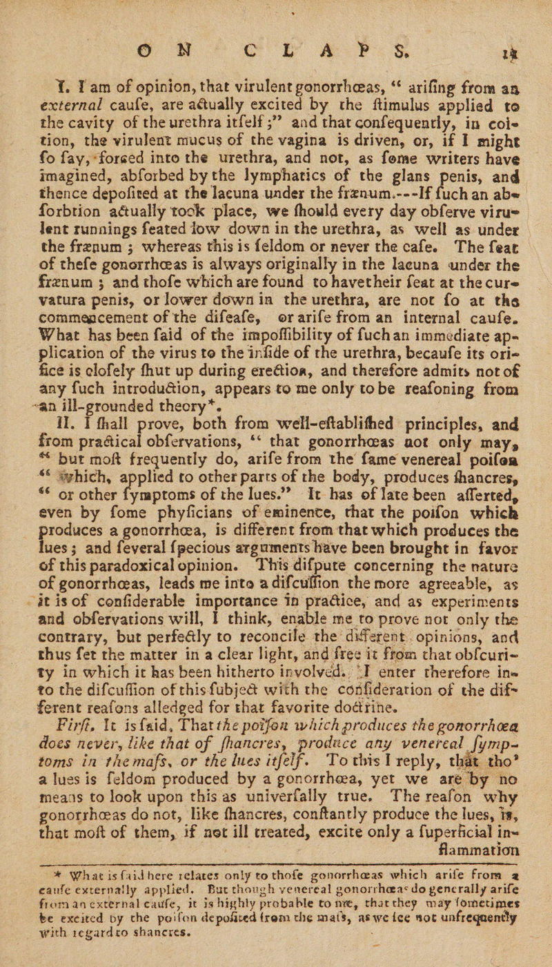 {. Tam of opinion, that virulent gonorrheeas, ** arifing from an external caufe, are actually excited by the ftimulus applied to the cavity of the urethra itfelf ;” and that confequently, in coi- tion, the virulent mucus of the vagina is driven, or, if I might fo fay, forged into the urethra, and not, as fome writers have imagined, abforbed by the lymphatics of the glans penis, and _ thence depofired at the lacuna under the frenum.---If {uch an abe forbtion aétually tock place, we fhould every day obferve viru= lent runnings feated ow down in the urethra, as well as under — the frenum ; whereas this is feldom or never the cafe. The fear of thefe gonorrheeas is always originally in the lacuna under the frenum ; and thofe which are found tohavetheir feat at thecure vatura penis, or lower down in the urethra, are not fo at the commencement of the difeafe, orarife from an internal caufe. What has been faid of the impoffibility of fuchan immediate ap- plication of the virus to the infide of the urethra, becaufe its ori- fice is clofely fhut up during ereétioa, and therefore admits not of any fuch introdu&amp;ion, appears to me only tobe reafoning from ~an ill-grounded theory*. HI. I fhall prove, both from well-eftablithed principles, and from praétical obfervations, ‘‘ that gonorrhoeas aot only may, * bur moft frequently do, arife from the fame venereal poifea ““ szhich, applied to other parts of the body, produces fhancres, “© or other fymptoms of the lues.”” It has of late been afferted, even by fome phyficians of eminence, that the poifon which _ produces a gonorrheea, is different from that which produces the lues; and feveral {pecious arguments have been brought in favor of this paradoxicalopinion. This difpute concerning the nature of gonorrhaeas, leads me into adifculfion the more agreeable, as it is of confiderable importance In practice, and as experiments and obfervations will, | think, enable me to prove not only the contrary, but perfectly to reconcile the different. opinions, and thus fet rhe matter in a clear light, and free it from that obfcuri- ty in which it has been hitherto involved. “I enter therefore ine to the difcuffion of thisfubje&amp; with the confideration of the dif- ferent reafons alledged for that favorite dodtrine. Firfi, tt isfaid, Thatthe poifen which produces the gonorrhoea does never, like that of fhancres, produce any venereal fymp- toms in the mafs, or the lues itfelf. Tothis I reply, that tho’ a lues is feldom produced by a gonorrhea, yet we are by no means to look upon this as univerfally true. The reafon why gonorrheeas do not, like fhancres, conftantly produce the lues, is, that moft of them, if net ill treated, excite only a fuperficial in~ ye flammation  one nn caetemmeemncemstnetionnpesheiinnieieandieenmetenbeneecibemneeeesienenentidinatienteendadlibememeniensthneattipeedenrstammamasieteameenereenecnteeenaacatemeteeenenaetinmeneneenememnmmmnanannemnes camamiaaaaal * What isfaidhere relates only to thofe gonorrhaas which arife from 2 caufe externally applied, But though venereal gonorrheas do gencrally arife from anexternal caufe, it is highly probable co nre, tharchey may fometimes te excited by the poifon depofsed trom the mats, aswe ice not unfrequently with 1egardro shaneres. =