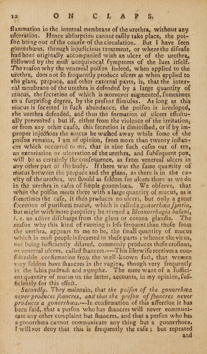 flammation in the internal membrane of the urethra, without any ulceration. Hence abforption cannot eafily take place, the poi- fon being out ofthe courfe of the circulation. But I have feen gonorrheeas, through injudicious treatment, or where the difeafe had been originally accompanied with an ulcer of the urethra, followed by the moft unequivocal fymproms of the Ives itfelf. The reafon why the venereal poifon indeed, when applied to the urethra, does not fo frequently produce ulcers as when applied to the glans, prepuce, and other external parts, is, that the inter nal membrane of the urethra is defended by a large quantity of niucus, the fecretion of which is moreover augmented, fometimes to a furprifing degree, by the prefent flimulus. As long as this mucus is fecreted in fuch abundance, the poifon is inveloped, the urethra defended, and thus the formation of ulcers effectu- ally prevented ; but if, either from the violence of the irritation, or from any other caufe, this fecretion is diminifhed, or if by im- proper injections the mucus be wafhed away while fome of the poifon remains, I am of opinion, from more than twenty inftan= ces which occurred to me, that in nine fuch cafes out of ten, an excoriation or ulceration ef theurethra, and fubfequent pox, will be as certainly the confequence, as from venereal ulcers in any other part of thebady. Ifthere was the fame quamtity of mucus between the prepuce and the glans, as there isin the ca= vity of theurethra, we fhould as feldom fee ulcers there as we do. in the urethra in cafes of fimple gonorrhoea, We obferve, that when the poifon meets there with alarge quantity of mucus, as is fometimes the cafe, it then preduces noulcers, but only.a great fecretion of puriform mucus, which is calleda gonorrhea [puria, but might with more propriety bé termed a Blennorrhagia balani, 7. e. an adive difcbarge from the glans or corona glandis: The reafon whythis kind of running is lefs frequent than thofe from the urethra, appears to me to be, the fmall quantity of mucus which in moft peopleisfecreted in thefe parts ; whence the virus, not being fufficiently diluted, commonly produces thefe erofions, or venereal ulcers, called fhancres,~~-This likewife receives a con- fiderable confirmation from the well-known fad, that women very feldom have fhancres in the vagina, though very frequently. in the labia pudendi and nymphe. .The mere want of a fuffici- ent quantity of mucus on the latter, accounts, in my opinion, fuf- ficiently for this effect. _ : — Secondly. They maintain, that the poifon of the gonorrhea never produces fhancres, and that the poifon of fhancres neyer produces a gonorrhoea.---In confirmation of this affertion it has been faid, that a perfon who has-fhancres will never eommuni- - gate any other complaint but fhancres, and that a perfon who has a gonorrheea cannot communicate any thing but a gonorrhoea. T willnot deny that this is frequently the cafe; but sane ; , Ale