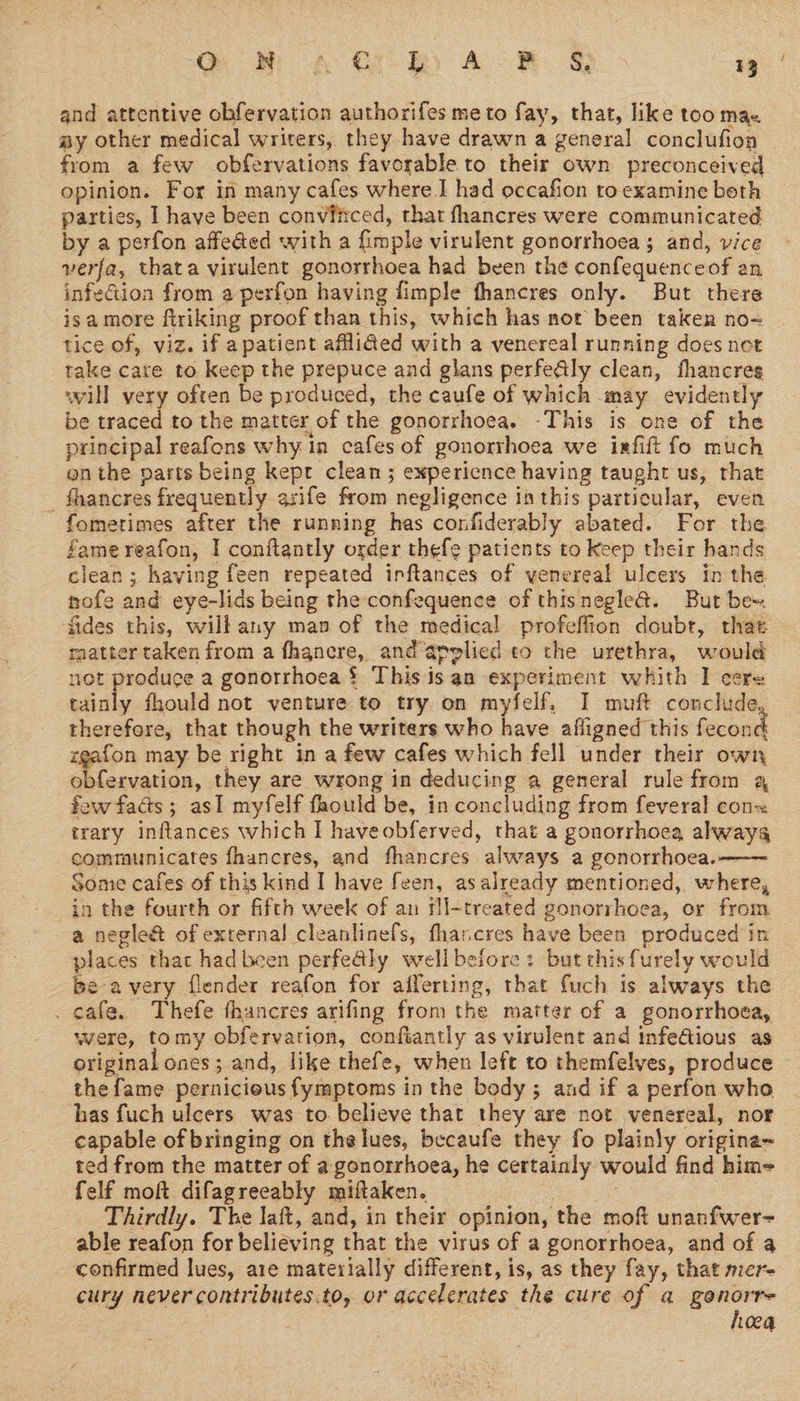 and attentive obfervation authorifes meto fay, that, like toomas ay other medical writers, they have drawn a general conclufion from a few obfervations favorable to their own preconceived opinion. For in many cafes where.I had occafion to examine beth parties, I have been conviitced, that fhancres were communicated by a perfon affeded with a fimple virulent gonorrhoea ; and, vice verfa, thata virulent gonorrhoea had been the confequenceof an infeGion from a perfon having fimple thancres only. But there isamore firiking proof than this, which has not been taken no~ tice of, viz. if apatient aflided with a venereal running does net take care to keep the prepuce and glans perfe@ly clean, fhancres will very often be produced, the caufe of which may evidently be traced to the matter of the gonorrhoea. -This is one of the principal reafons why ia cafes of gonorrhoea we isfift fo much en the parts being kept clean; experience having taught us, that _ fhancres frequently asife from negligence ia this particular, even fometimes after the running has confiderably abated. For the fame reafon, I conftantly osder thefe patients to keep their hands clean; having feen repeated irftances of venereal ulcers in the nofe and eye-lids being the confequence of thisnegle@. But be= ‘fides this, wilbany map of the medical profeffion doubt, thae raatter taken from a fhanere, and applied to the urethra, would net produce a gonorrhoea § This is an experiment whith I cere tainly fhould not venture to try on myfelf, I muft conclude, therefore, that though the writers who have afligned this fecond zeafon may be right in a few cafes which fell under their own obfervation, they are wrong in deducing a general rule from a few fads; asI myfelf faould be, in concluding from feveral cons trary inftances which I haveobferved, that a gonorrhoea alwayg communicates fhancres, and fhancres always a gonorrhoea.—— Some cafes of this kind I have feen, asalready mentioned, where, in the fourth or fifth week of an fl-treated gonorrhoea, or from a negle@ of external cleanlinefs, fhancres have been produced in places that had been perfe@ly well before: but this furely would be avery flender reafon for afferting, that fuch is always the . cafe. Thefe fhancres arifing from the matter of a gonorrhoea, were, tomy obfervation, confiantly as virulent and infeGious as original ones ; and, like thefe, when left to themfelyes, produce thefame pernicious fymptoms in the body; and if a perfon who has fuch ulcers was to believe that they are not venereal, nor capable of bringing on the lues, becaufe they fo plainly origina~ ted from the matter of a gonorrhoea, he certainly would find him= felf moft difagreeably miftaken. | | : Thirdly. The laft, and, in their opinion, the moft unanfwer- able reafon for believing that the virus of a gonorrhoea, and of a confirmed lues, are materially different, is, as they fay, that mer- cury never contributes.to, or accelerates the cure of a gonorre hoea