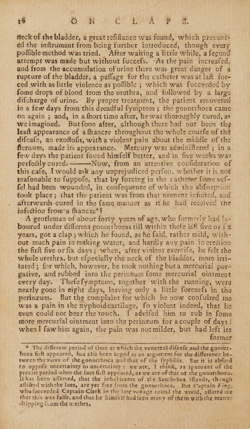 “a 15 o. NN: Ce AA 2 iteck of the bladder, a great refitence was found, which prevents ¢d the inftrument from being further introduced, though every poflible method was tried. | After waiting a little while, a fecond attempt was made but without fuccefs. ~As the pain increafed, and from the accumulation of urine there was great danger of a rupture of the bladder, a paflage for the catheter was at laft for- ced with as little violence as poffible ; which was fucceeded by fome drops of blood from the urethra, and followed by a large difcharge of urine. By proper treatment, the patient recovered in a few days from this dreadful fymptom ; the gonorrhoea came on again ; and, in afhort time after, he was thoroughly cured, as weimagined. Burfoon after, although there had not been th¢ leat appearance of afhancre throughout the whole courfe of thé difeafe, an exoftofis, with a violent pain about the middle of the fternum, made its appearance. Mercury was adminiflered ; in a few days the patient found himfelf betrer, and in five weeks was perfectly cured: Now, from an attentive confideration of this cafe, I would ask any unprejudiced perfon, whether it is not reafonable to fuppofe, that by forcing in the catheter fome vef- fel had been wounded, in confequenee of which the abforption took place; that the patient was from that moment tofected, and afterwards cured. in the fame manaer as tf he had received the infe@ion from‘a fhancre*$ S CF os A gentleman of about forty years of age, whe formeriy had /a- boured under different gonorrhoeas till within thefe jeft five or ix years, got aclap; which he found, as he faid, rather mild, with- out much pain in making water, and hardly any pain ineredtion the firft five or fix days; when,-after violent exercife, he felt the whole urethra, but efpeetally the neck of the bladder, more irri- tated; for which, however, he took nothing buta mercurial pur= gative, and rubbed into the perintum fome mercurial ointment every day. Thefefymptoms, together withthe running, were nearly gone in eight days, leaving only a little forenefs in the perinzum. But the complaint for which he now confulred me was a pain in the xyphoidcartilage, fo violent indeed, that he even could not bear the touch. I advifed him to rub in fome Miore mercurial ointment into the perintum for acouple of days: when I faw him again, the pain was notmilder, but had left its | , ; = former _™ The ditferent period of time at which the venereal diteafe andthe gonorr- hoea firft appeared, has alfo been trged as an argument for the difference be- tweenthe virus of the gonorrhoea and that of the fyphilis. Bur it is abfurd to oppofe uncertainty to uncertainty : we are, 7 think, as ignorant of the precie period when the lues fuift appeared, as we are of chat ot the gonorrhoea. Ichas been afferted, that the inhabitants of the South-Sea iflands, though afliéed withthe lues, are yec free fromthe gonorrhoea. But Captain King, whe fucceeded Captain Clerk in the late vovage reund rhe world, affured me that this was falfe, andcthathe himielfhad{cén many of them withthe mateer ‘ripping fiom the urethra. a | 