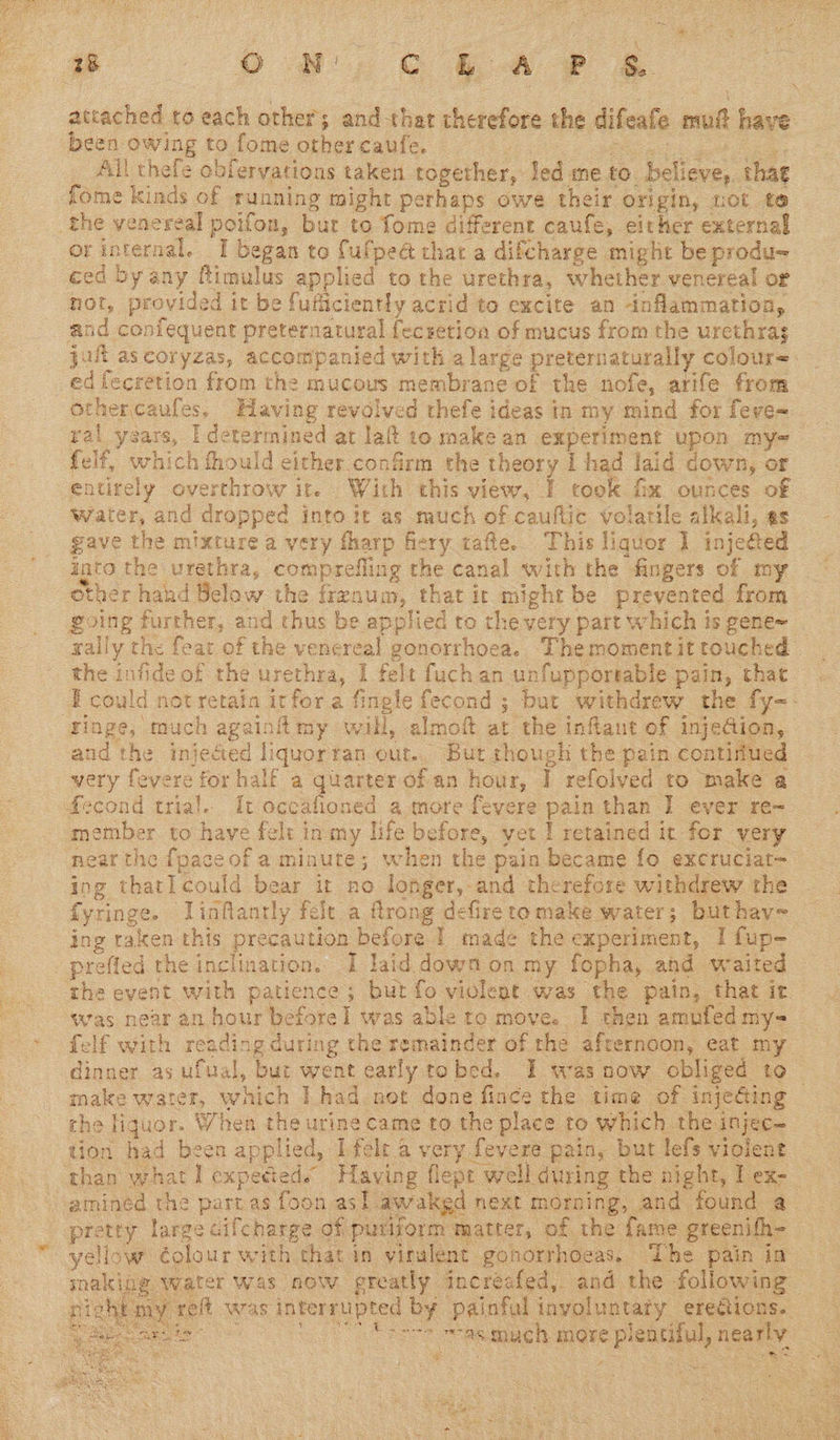 rn attached to each other; and-that therefore the difeafe mui have. been owing to fome other caufe. : Ba gt _ All thefe obfervations taken together, Jed me to believe, thae fome kinds of running might perhaps owe their origin, not te the venereal poifon, bur to fome different caufe, either external orinternal. I began to fulpeét that a difcharge might be produ~ ced by any ftimulus applied to the urethra, whether venereal or not, provided it be fufficiently acrid to excite an inflammation, and coniequent preternatural fecsetion of mucus from the urethra jul ascoryzas, accompanied with a large preternaturaily colour~ ed lecretion from the mucous membrane of the nofe, arife from othercaufes. Having revolved thefe ideas in my mind for feve- ral years, [determined at lai to make an experiment upon my-~ felf, which thould either confirm the theory 1 had laid down, or entirely overthrow ite With this view, I took fix ounces of Water, and dropped into it as much of cauflic volatile alkali, es gave the mixture a very fharp fiery tafte.. This liquor 1] injected into the urethra, comprefling the canal with the fingers of my other hahd Below the frenum, that it might be prevented from _ going further, and thus be applied to the very part which is gene~_ sally the fear of the venereal gonorrhoea. Themomentit touched the infide of the urethra, I felt fuch an unfupportable pain, that I could not retain itfor a fingle fecond ; bur withdrew the fy-- ‘Finge, much againiitmy will, almoft at the inflaut of injeGion, and the injected liquortan out.. But though the pain continued very fevere for half a quarter of an hour, I refolved to make a  a: ‘: > felf with reading during the remainder of the afternoon, eat my  hte 