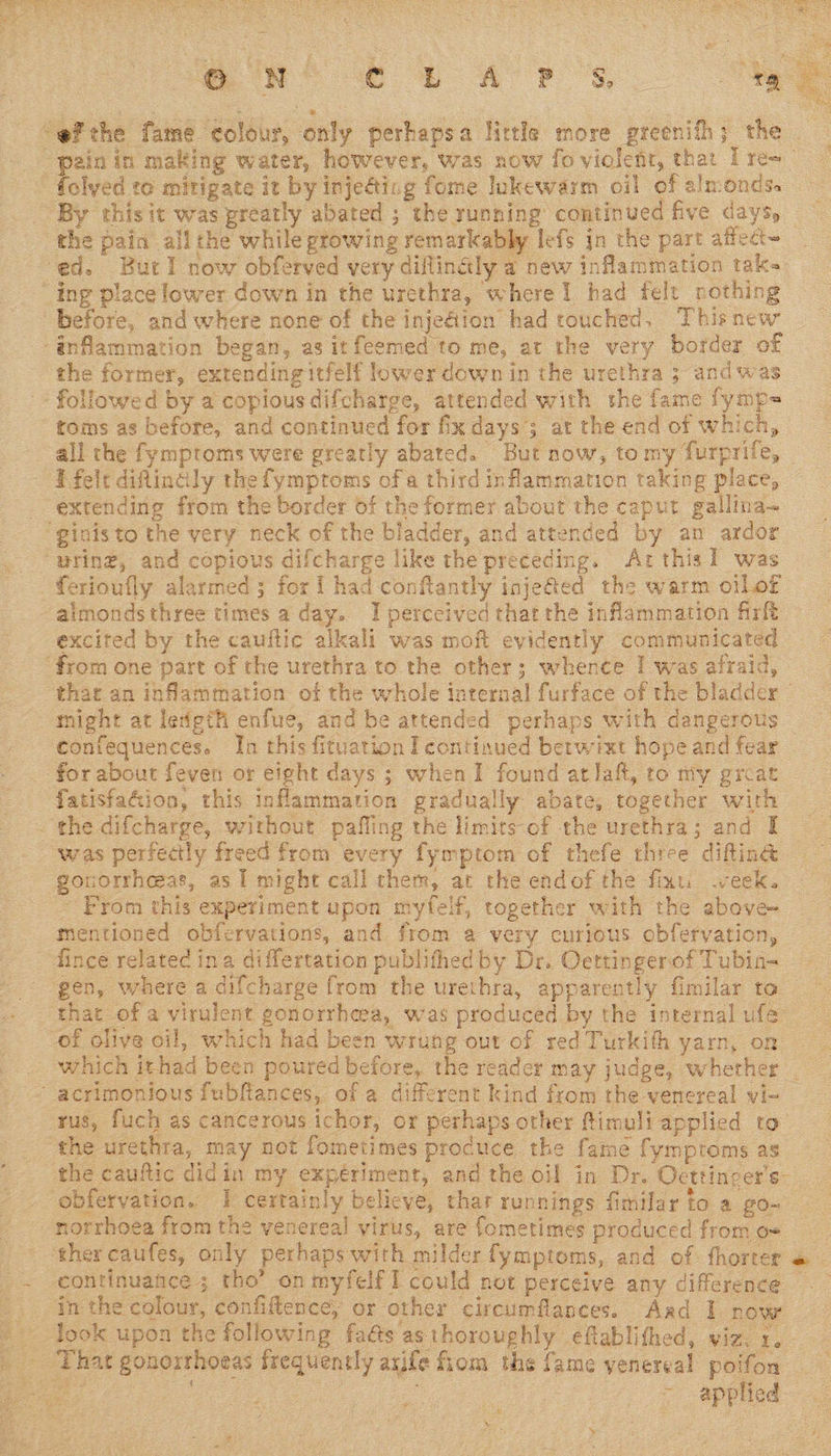   “efthe fame colour, only perhapsa little more greenifh; the | “pain in making water, however, was now fo violent, that I re-_ folyed to mitigate it by inje@ting fome lukewarm oil of almonds. ~ By this it was preatly abated ; the running continued five days, the pain allthe while growing remarkably lefs jn the part aflect~ ed. Burl now obferved very diflingly a new inflammation tak ‘ing place lower down in the urethra, where 1 had felt nothing before, and where none of the injediion had touched, Thisnew -anflammation began, as itfeemed to me, at the very border of the former, extending itfelf lower down in the urethra 5 andwas followed by a copious difcharge, attended with the fame fymp= toms as before, and continued for fix days; at the end of which, all the fymptoms were greatly abated. But now, tomy furprife, — E fele diflindly the fymptoms ofa third inflammation taking place, _ extending from the border of the former about the caput gallina~ “ginis to the very neck of the bladder, and attended by an ardor “uring, and copious difcharge like the preceding. Arthis 1 was _ferioufly alarmed; for I had conflantly inje@ed the warm ollof aimondsthree times a day. I perceived thar the inflammation firft excited by the cauftic alkali was moft evidently communicated ‘from one part of the urethra to the other; whence I was afraid, that an inflammation of the whole internal furface of the bladder © might at length enfue, and be attended perhaps with dangerous | confequences. In this fituation I continued betwixt hope and fear for about feven or eight days ; when I found atlaft, to my great fatisfaGion, this inflammation gradually abate, together with . the difcharge, without pafling the limitsof the urethra; and I was perfectly freed from every fymptom of thefe three difting gouorrhceas, as 1 might call chem, at the endof the fixu week. - From this experiment upon myfelf, together with the above- mentioned obfervations, and from a very curious obfervation, fince related ina differtation publifhed by Dr. Oettingerof Tubin- gen, where a difcharge from the urethra, apparently fimilar to _ that of a virulent gonorrheea, was produced by the internal ufa” of olive oil, which had been wrung out of red Turkith yarn, on which ithad been poured before, the reader may judge, whether . ‘ acrimonious fubflances, of a different kind from the venereal yi- tus, fuch as cancerous ichor, or perhaps other ftimuliapplied to the urethra, may not fometimes procuce the fame fymproms as the cauftic didin my expériment, and the oil in Dr. Oettinger's- obfervation. 1 certainly believe, thar runnings fimilar to a go- - -norrhoea from the venereal virus, are fometimes produced from o- ther caufes, only perhaps with milder fymptoms, and of fhorter « _~ continuance; tho’ on myfelf I could not perceive any difference _ inthe colour, confiflence, or other circumflances. Aad I now look upon the following fa@s asthoroughly eflablithed, viz. 1, _ That gonorrhoeas frequently arife fiom the fame venereal pot, on Ves DO ae fae ~ applied ¥ 