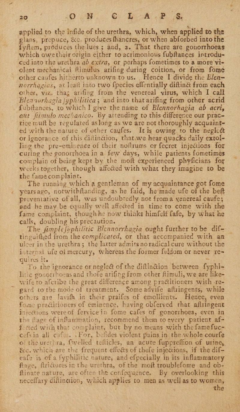 os soon @ Beef applied to the infide of the urethra, which, when applied to the glans, prepuce, &amp;c. produces fhancres, or when abforbed into the fyftem, produces the lues ; and, 2. That there are gonorrhoeas which owetheir origin either to acrimonious fubftances introdu- ced into the urethra ab extra, or perhaps fometimes to a more vi- olent mechanical fimulus arifing during coition, or from fome other caufes hitherto unknown to us. . Hence I divide the Blen- norrhagics, et leait into two {pecies eflentially diftinG from each other, viz. thag arifing from the venereal virus, which I call Blea ierhagia jyphilitica; and into thatarifing from other acrid . fubftances, to which I give the name of Blennorhagia ab acri, aut fiimulo mechanico. By attending to this difference our prac- tice mult be regulated aslong as we are not thoroughly acquaint- ed with the nature of other caufes. Itis owing to the neghé&amp; or ignorance of this cillinction, that.we hear quacks daily extol- ling the pre-eminence of their noftrums cr fecret injections for ‘curing the gonorrhoea in a few days, while patients fometimes complain of being kept by the moft experienced phvyficians foy weeks together, though affected with what they imagine to be the fame complaint. The running which a gentleman of my acquaintance got fome yearsago, notwithflanding, as he faid, he'made ufe of the beft preventative of all, was undoubtedly not froma yenereal caufe; ‘and he may be equally well affected in time to come with the fame complaint, thoughhe now thinks himfelt fafe, by what he calls, doubling his precaution. oo The fimplefuphilitic Blennorrhagia ought further to be dif- tinguifhed from the complicated, or that accompanied with an ulcer in the urethra; the latter admits no radical cure without the internal ufe ok mercury, whereas the former feldom or never re- quires its 3 tos 3 : 3 = To the ignorance or negle@ of the diflin@ion between fyphi- litic gonorrhocas and thofe arifing from other fimuli, we are like- wife to afcribe the great difference among pradtitioners with -re- gard tothe mode of treatment. Some adyife aflringents, while others are Javifh in their praifes of emollients. Henee, even fome praGitioners of eminence, having obferved that aftringent -InteGions were of fervicein fome cafes of gonorrhoea, even in the fage of inflammation, recommend them to every patient af- f-tted with that complaint, but by no means with the famefuc- cefsin all cafes. . For, befides violent pains in the whole courfe o} the urethra, fwelled teflicles, an acute fuppreflion of urine, &amp;c. which are the frequent effets of thefe injections, if the dif- eafe is of a fyphilitic nature, and efpecially in its inflammatory flage, firidiures in the urethra, of the moft troublefome and ob- flinate nature, are often the confequence. By overlooking this neceflary diflinetion, which applies to men as well as to eee | ‘ the