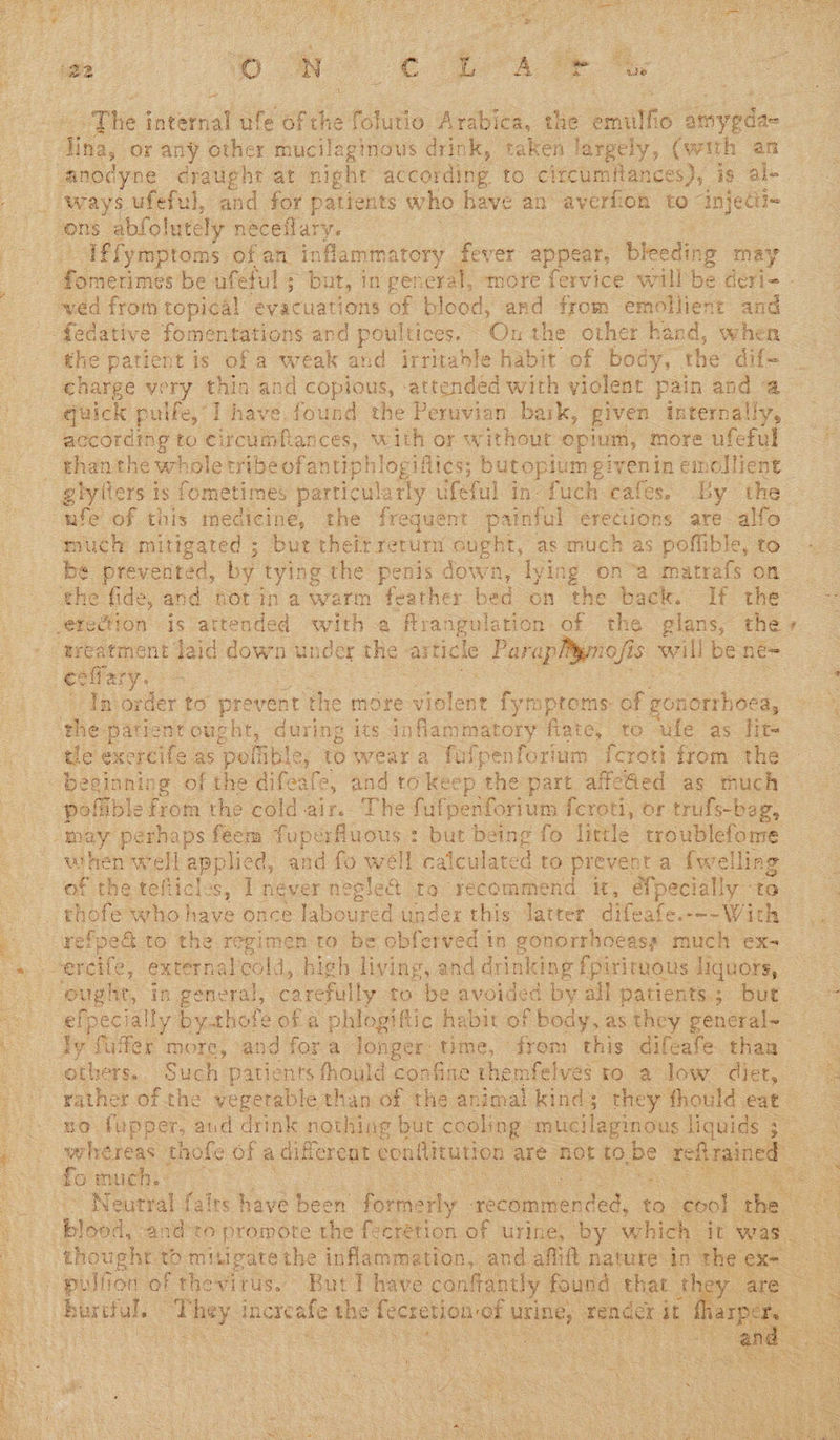      ~~ ie internal ufe sie folutio Sac: the eit aevele | “Iffymptoms of an inflammatory fever appear, bleeding may the patient is of a weak and irritable habit of body, the dif _ charge very thin and copious, attended with violent pain and a according to circumflances, with or without opium, more ufeful than the whole tribe ofantiphlogifiics; butopium giyenin emollient _ giylters is fometimes particularly ufeful in fuch cafes. By the | ufe of this medicine, the frequent painful erections are alfo much mitigated ; but theit return ought, as much as poffible, to oe In order to pr ovent the more violent fymptoms. of goriorrhoca, vee the patient ought, during its inflammatory flate, to ‘ufe as lit pofiible from the cold air. The fulpenforium {croti, or trufs-bag, when well applied, and fo well calculated to prevent a {welling of the tefticles, I never negle@ to recommend it, {pecially to refped to the regimen to be obferved in gonorrhoeass much ex- ly fuller more, and fora longer time, frem this difeafe than  no fupper, aud drink nothing but cooling: mucilaginous liquids 5 cer whereas thofe of a different conflitution are AOE to, be refit ined : fo much. oo ~ Neutral fairs have been formerly. eed, to. coo! the Liged, andro promote the {ecrétion of urine, by which it was. thoughr to mitigate the inflammation, and aflift nature in th 3     