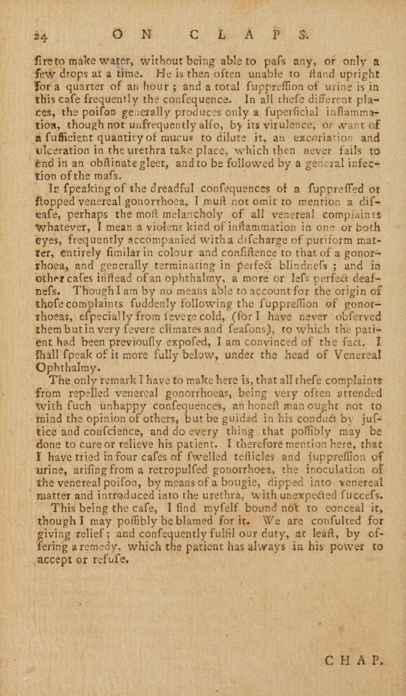 fireto make water, without being ableto pafs any, or only a few drops at a time. He is then often unable to fland upright fora quarter of an hour; anda total fuppreffion of urine is in this cafe frequently the confequence. In all thefe different pla= ces, the poifon generally produces only a fuperficial inflamma- tioa, though not unfrequently alfo, by its virulence, or want of afufficient quantity of mucus to dilute it, an excoriation and ulceration in the urethra take place, which then never fails to @ndin an obflinate gleet, andto be followed by a gencral infec- tion of the mafs. : - | : — Ir {peaking of the dreadful confequences of a fuppreffed of fiopped venereal gonorrhoea, I muit not omit to mention a dif-_ -eafe, perhaps the moft melancholy of all venereal compiaints ‘whatever, I mean a violenc kind of inflammation in one or both eyes, frequently accompanied witha difcharge of puriform mat- ter, entirely fimilarin colour and confiftence to that of a gonor= rhoea, and generally terminating in perfe&amp; blindrefs ; and in other cafes inflead ofan ophthalmy, a more or lefs perfec deaf- nefs. ThoughI am by no means able to account for the origin of thofe complaints fuddenly following the fuppreffion of gonor- thoeas, efpecially from fevere cold, (forl have never obferved them butin very fevere climates and feafons), to which the pati- ent had been previoufly expofed, I am convinced of the fad. I fhall fpeak of it more fully below, under the head of Venereal Ophthalmy. — te | : _ The only remark I have to make here is, that all thefe complaints _ €rom repelled venereal gonorrhoeas, being very often attended with fuch unhappy confequences, an honefi manought not to ‘tnind the opinion of others, but be guided in his conduét by juf<_ tice and confcience, and do every thing that poflibly may be ‘done to cure or relieve his patient. I therefore mention here, that ¥ have tried in four cafes of fwelled tefticles and fupprefiion of urine, arifing from a retropulfed gonorrhoea, the inoculation of the venereal poeifon, by means of a bougie, dipped into vwenereal ' matter and intreduced into the urethra, with unexpeéed fuccefs. - ‘This being the cafe, I find myfelf bound nét to conceal it, thoughI may poflibly be blamed for it. We are confulted for giving relief; and confequently fulfil our duty, at leaft, by of- fering aremedy, which the patient has always in his power to accept or refufe. : : : =e