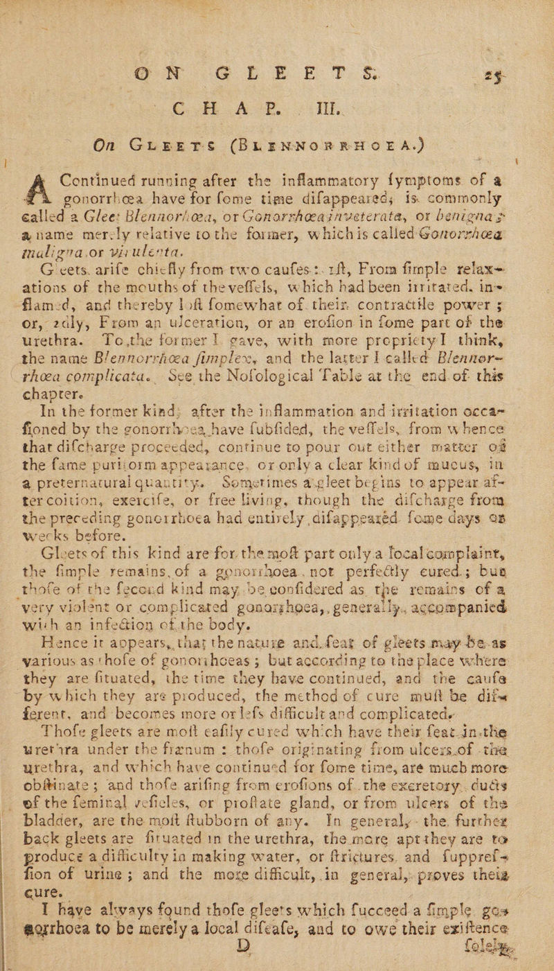   OR Gre eT &amp; ay C..H ACB. . lit. On GLUEETS (BLENNORRHOEA.) Continued running after the inflammatory fymptome of a gonorrhoea have for fome time difappeared; is. commonly ace. Glee: Blennoriea, or Genorrheeainveterata, or benigna > aname mer: ly relative tothe former, whichis called GonorrAea mnaligna.or virulerta. G vets. arife chiefly from two caufes:.1ft, From fimple relax= ations of the mouths of theveffels, which had been irritated. in~ flamed, and thereby loft fomewhat of. their. contractile power ; Or, adly; From an ulceration, or an erofion in fome part of the urethra. To,the former] gave, with more proprictyI think, the name B/ennorricea Does ey and the latter I called Blennor- _rheea complicata.. See the Nofological Table at the end. of- this chapter In the former kind: after the inflammation and irritation occa- fioned by the gonorrhs a have fubfided, the veffels, from whence the fame purliorm appearance, oronlya clear kindof mucus, in @ preternatural quantity. Sometimes a.gleet begins to appear af- ter coition, exercife, or free living, though the difcharge fron the preceding ponerrhoea had entirely aifappeared fome days on weeks before. ; Gleets of this kind are for. the mof part only.a local complaine, the fimple remains. of a gonorshoea. not perfectly cured; bua thofe of the fecord kind may, de confidered as. the remains of a ‘yery violent or complicared ganarghgea,, genera! ly., accompanied with an infeGion of.the body. Hence it appears, that the natuse and feat of gieets may be-as various as thofe of gono1 ihoeas ; ; but according to the place where: they are fituated, the time they have continued, and the caufe by which they are produced, the method of cure muit be dit ferent, and becomes more or lefs difficult and Sg ay i Thofe gleets are moft eafily cured which have their feat.in.the uretira under the frenum : thofe originating from ulceys.of -the urethra, and which have continued for fome time, are mucb more obftinate; and thofe arifing from erofions ofthe excretory. duds of the feminal veficles, or profiate gland, or from ulcers of the bladder, are the moit Rubborn of any. In generally: the further back gleets are firuated in the urethra, the mare aptthey are to produce a dificulty i in making water, or ftrictures. and fuppref- fion of urine; and the more difficult, in general,. proves theia cure. I have always found thofe gleets which fucceed a fimple “@orthoea to be merely a local difeafe, and to owe their eitence oles, 