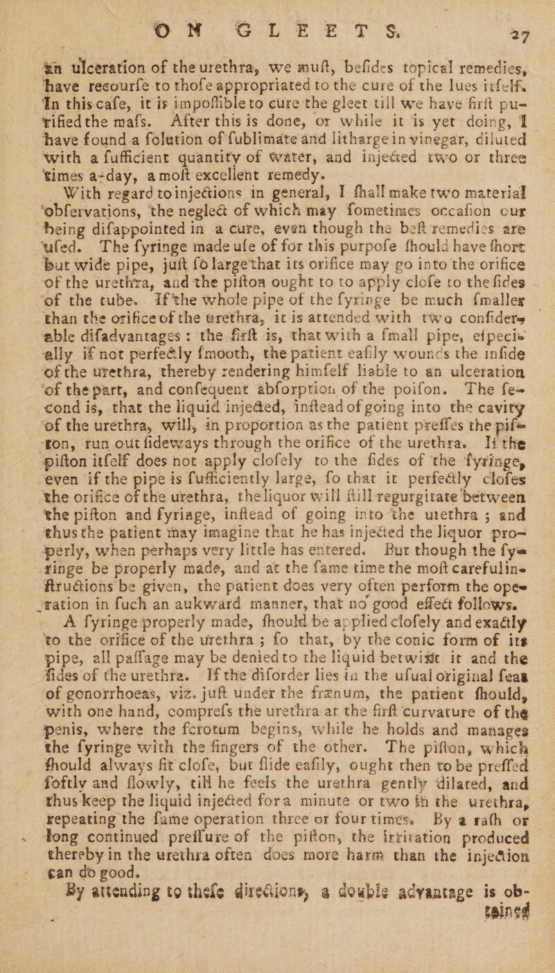 &amp;n ulceration of theurethra, we muft, befides topical remedies, have recourfe to thofe appropriated to the cure of the lues irfelf. In this.cafe, it is impoflibleto cure the gleet till we have firft pu- ifiedthe mafs. After this is done, or while it is yet doing, I thave found a folution of fublimate and lithargein vinegar, diluted with a fufficient quantity of Water, and injeéied cwo or three ‘times a-day, amoft excclient remedy. With regard toinjetions in general, I fhall make two material ‘obfervations, the negle&amp; of which may fometimes occafion cur heing difappointed in a cure, even though the befi remedics are ‘ufed. The fyringe made ule of for this purpofe fhould have thore but wide pipe, juft fo large'that its orifice may go into the orifice of the urethra, and the pifton ought to to apply clofe to the fides . ‘of the tube. Ifthe whole pipe of the fyringe be much {maller than the orifice of the wrethra, itis attended with twa confiders | a@ble difadvantages: the fir is, that with a {mall pipe, efpecie ally if net perfeély {mooth, the patient eafily wouncs the infide ‘of the urethra, thereby rendering himfelf liable to an ulceration ‘of thepart, and confequent abforption of the poifon. The fe« cond is, that the liquid inje@ed, inftead of going into the cavity ‘of the urethra, will, in proportion asthe patient preffes the pif fon, run out fideways through the orifice of the urethra. Tithe pifton itfelf does not apply clofely tothe fides of the fyringe, even if the pipe is fufhiciently large, fo that it perfedly clofes tthe orifice of the urethra, theliquor will fill regurgitate between the pifton and fyriage, inflead of going into the urethra ; and thus the patient may imagine that he has injected the liquor pro- perly, when perhaps very little has entered. But though the fy= -ringe be properly made, and at the fame time the moft carefuline firudions be given, the patient does very often perform the ope -tation in fuch an aukward manner, that no good effeét follows. A fyringe properly made, fhould be applied clofely and exaélly “to the orifice of the urethra ; fo that, by the conic form of its pipe, all paflage may be deniedto the liquid betwist it and the fides of the urethra. Ifthe diforder lies ia the ufual original feas of gonorrhoeas, viz. juft under the frenum, the patient fhould, with one hand, comprefs the urethra at the firft curvature of the penis, where the fcrotum begins, while he holds and manages the fyrinpe with the fingers of the other. The piften, which fhould always fit clofe, but flide eafily, ought then to be preffed foftly and flowly, till he feels the urethra gently dilared, and thus keep the liquid inje@ed fora minute or two ih the urethra, | repeating the fame operation three or fourtimes. By a rath or . tong continued preifure of the pifton, the frriration produced thereby in the urethra often docs more harm than the injection ¢an do good. 2 By attending to thele dixeGions, a double advantage is oe fBIng