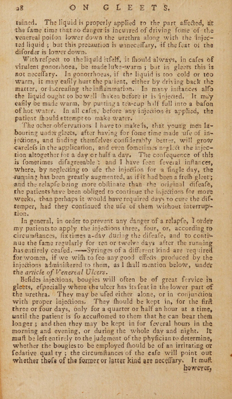  28 Gu GiEe Tt &amp; tained. The liquid is properly applied to the part affected, wt the fame time that no dangerds incurred of driving fonie of the venereal poifon lower down the urethra along with the ‘injec- ted liquid ; but this precaution is unneceffary, if the fear oi the diforder is lower down. | | | ; | virulent gonorshoea, be madeluke-warm ; but in gleets this is not neceflary. In gonorrhoeas, if the liquid is too cold or téo warm, it may eafily hurt the patient, efther by driving back the matter, ortucreafing theinflammation. In many inftances alfo the liquid ought to be well fhaken before ir is ‘injected. It may eaftly be made warm, by puttinga tea-cup half full into a bafon of hot water. In all cafes; before ‘any injection ds applied, the patient fhouldettemprto make water. | The other obfervations I hayeto makes, that young men la~ bouring uader gleets, after having for fome time made ‘ufe of in- jeGions, and finding themfelves corfiderably better, will grow carelefs in the application, and even fometimes neglect the injec= tion altogether for a day orhalfaday. The confequernce of this is fometimes difagreeable : and I have feen feveral inflances, where, by neglecting to ufe the inje€ion for ‘a fingle day, the @unninz has been greatly augmented, as ifit had been a freth gleer5 and the relapfe being more obitinate thaa the original difeafe, the patients have been obliged to continue the injections for more weeks, than perhaps it would have required days to cure the difs temper, had they continued the ufe of them without interrup+ tion. ce et yo ee In general, in order toprevent any danger of a rélapfe, I order my patientsto apply the injections three, four, or, according to circumftances, fixtimes a-dav during the difeafe, and to conti* nue the fame regularly for cen or twelve days after the running ~ has entirely ceafed, ~--—-Syringes of a different kind are required for women, if we with to fee any good effects produced by the injections adminiftered to them, as 1 fhall mention below, under the article of Venereal Ulcers. eS Befides injections, bougies will often be of great fervice tm gletts, efpecially where the ulcer has irsfeatin the lower part of © the urethra. They may be ufed either alone, or in conjunction with proper inje@ions, They fhould be’kept in, for the firit three or four days, only for a quarter or half an hour at atime, until the patient is fo accuftomed to them that he can bear them longer ; and then they may be kept infor feveral hours in the morning and evening, or during the whole day and night. It muft be left entirely to the judgment of the phyfician to determine, whether the bougiesto be employed fhould be of an irritating or fedative qual ty ; the circumftances of the eafe will point out whether thefe of the former or latter kind are neceflary. It muft however,